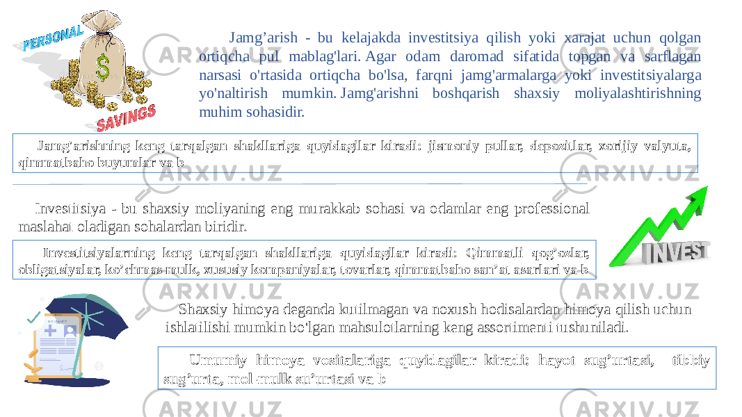  Jamg’arish - bu kelajakda investitsiya qilish yoki xarajat uchun qolgan ortiqcha pul mablag&#39;lari. Agar odam daromad sifatida topgan va sarflagan narsasi o&#39;rtasida ortiqcha bo&#39;lsa, farqni jamg&#39;armalarga yoki investitsiyalarga yo&#39;naltirish mumkin. Jamg&#39;arishni boshqarish shaxsiy moliyalashtirishning muhim sohasidir. Jamg&#39;arishning keng tarqalgan shakllariga quyidagilar kiradi: jismoniy pullar, depozitlar, xorijiy valyuta, qimmatbaho buyumlar va b Investitsiya - bu shaxsiy moliyaning eng murakkab sohasi va odamlar eng professional maslahat oladigan sohalardan biridir.  Investitsiyalarning keng tarqalgan shakllariga quyidagilar kiradi: Qimmatli qog’ozlar, obligatsiyalar, ko’chmas mulk, xususiy kompaniyalar, tovarlar, qimmatbaho san’at asarlari va b Shaxsiy himoya deganda kutilmagan va noxush hodisalardan himoya qilish uchun ishlatilishi mumkin bo&#39;lgan mahsulotlarning keng assortimenti tushuniladi. Umumiy himoya vositalariga quyidagilar kiradi: hayot sug’urtasi, tibbiy sug’urta, mol-mulk su’urtasi va b 