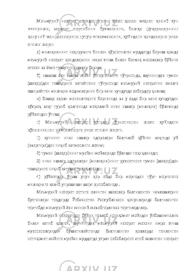 Маъмурий назорат остида турган шахс ҳалол меҳнат қилиб кун кечириши, жамоат тартибини бузмаслиги, бошқа фуқароларнинг қонуний манфаатларига путур етказмаслиги, қуйидаги қоидаларга риоя этиши шарт : а) милициянинг чақирувига биноан кўрсатилган муддатда бориш ҳамда маъмурий назорат қоидаларини ижро этиш билан боғлиқ масалалар бўйича оғзаки ва ёзма тушунтиришлар бериш; б) ишлаш ёки яшаш жойи ўзгарганлиги тўғрисида, шунингдек туман (шаҳар)дан ташқарига кетаётгани тўғрисида маъмурий назоратни амалга ошираётган милиция ходимларини бир кеча-кундузда хабардор қилиш; в) бошқа аҳоли манзилгоҳига борганида ва у ерда бир кеча-кундуздан кўпроқ вақт туриб қолганида маҳаллий ички ишлар (милиция) бўлимида рўйхатдан ўтиш; г) Маъмурий назорат устидан ўрнатилган шахс қуйидаги қўлланилган чеклашларга риоя этиши шарт:. 1) куннинг ички ишлар идоралари белгилаб қўйган вақтида уй (квартира)дан чиқиб кет маслиги лозим; 2) туман (шаҳар)нинг муайян жойларида бўл иши тақи қланади; 3) ички ишлар идоралари (милиция)нинг рухсатисиз туман (шаҳар)дан ташқарига чиқиб кетиши тақиқланади; 4) рўйхатдан ўтиш учун ҳар ойда бир мартадан тўрт мартагача милицияга келиб учрашиши шарт ҳисобланади. Маъмурий назорат остига олинган шахслар белгиланган чеклашларни бузганлари тақдирда Ўзбекистон Республикаси қонунларида белгиланган тартибда маъмурий ёки жиноий жавобгарликка тортиладилар. Маъмурий назоратдан бўйин товлаб истиқомат жойидан ўзбошимчалик билан кетиб қолган, шунингдек маъмурий назорат жазони ижро этиш муассасаларидан бўшатилаётганда белгиланган ҳолларда танланган истиқомат жойига муайян муддатда узрли сабабларсиз етиб келмаган назорат 