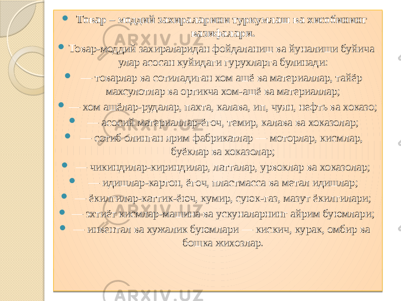  Товар – моддий захираларини туркумлаш ва хисобининг вазифалари.  Товар-моддий захираларидан фойдаланиш ва йуналиши буйича улар асосан куйидаги гурухларга булинади:  — товарлар ва сотиладиган хом ашё ва материаллар, тайёр махсулотлар ва ортикча хом-ашё ва материаллар;  — хом ашёлар-рудалар, пахта, калава, ип, чуян, нефть ва хоказо;  — асосий материаллар-ёгоч, темир, калава ва хоказолар;  — сотиб олинган ярим фабрикатлар — моторлар, кисмлар, буёклар ва хоказолар;  — чикиндилар-кириндилар, латталар, урвоклар ва хоказолар;  — идишлар-картон, ёгоч, пластмасса ва метал идишлар;  — ёкилгилар-каттик-ёюч, кумир, суюк-газ, мазут ёкилгилари;  — эхтиёт кисмлар-машина ва ускуналарнинг айрим буюмлари;  — инвентал ва хужалик буюмлари — кискич, курак, омбир ва бошка жихозлар. 01 0D 0E0213 01 30 0D 01 2C 03 18 01 2C 17 01 2C0A 02 01 2C0A 11 10 01 2C 1F 01 2C0A 0613 01 2C 1A 01 2C 35 01 2C 06080F 10 