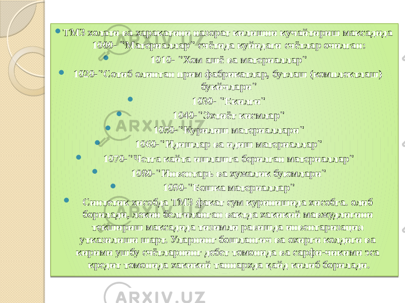  ТМЗ холати ва харакатини назорат килишни кучайтириш максадида 1000- &#34;Материаллар&#34; счётида куйидаги счётлар очилган:  1010- &#34;Хом ашё ва материаллар&#34;  1020-&#34;Сотиб олинтан прим фабрикатлар, бутлаш (комплектлаш) букйчлари&#34;  1030- &#34;Екилги&#34;  1040-&#34;Эхтиёт кисмлар&#34;  1050-&#34;Курилиш материаллари&#34;  1060-&#34;Идишлар ва идиш материаллар&#34;  1070-&#34;Четга кайта ишлашга берилган материаллар&#34;  1080-&#34;Инвентарь ва хужалик буюмлари&#34;  1090-&#34;Бошка материаллар&#34;  Синтетик хисобда ТМЗ факат сум куринишида хисобга. олиб борилади, лекин белгиланган вактда хакикий мавжудлигини текшириш максадида тизимли равишда инвентаризация утказилиши шарт. Уларнинг бошлангич ва охирги колдиги ва кирими ушбу счётларнинг дебет томонида ва сарфи-чикими эса кредит томонида хакикий таннархда қайд килиб борилади. 01 0D 30 01 30 01 30 0C 01 30 01 30 01 30 01 30 01 30 01 30 01 30 01 33 0C 03 16 17 17 