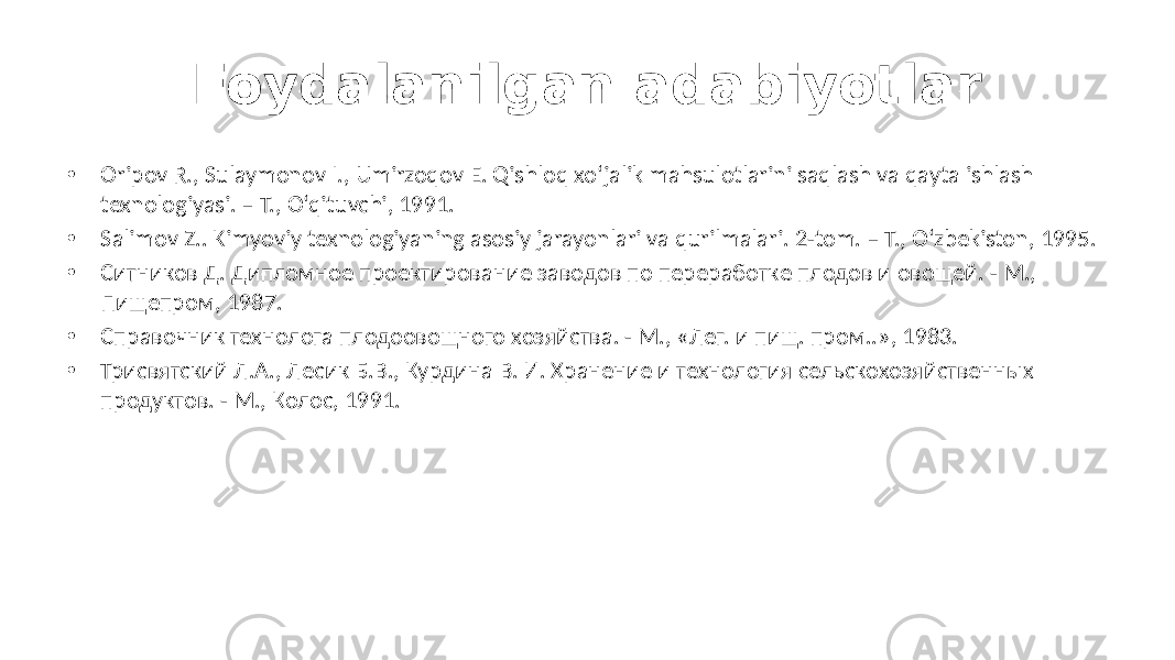 Foydalanilgan adabiyotlar • Oripov R., Sulaymonov I., Umirzoqov E. Qishloq xo‘jalik mahsulotlarini saqlash va qayta ishlash texnologiyasi. – T., O‘qituvchi, 1991. • Salimov Z.. Kimyoviy texnologiyaning asosiy jarayonlari va qurilmalari. 2-tom. – T., O‘zbekiston, 1995. • Ситников Д. Дипломное проектирование заводов по переработке плодов и овощей. - М., Пищепром, 1987. • Справочник технолога плодоовощного хозяйства. - М., «Лег. и пищ. пром..», 1983. • Трисвятский Л.А., Лесик Б.В., Курдина В. И. Хранение и технология сельскохозяйственных продуктов. - М., Колос, 1991. 