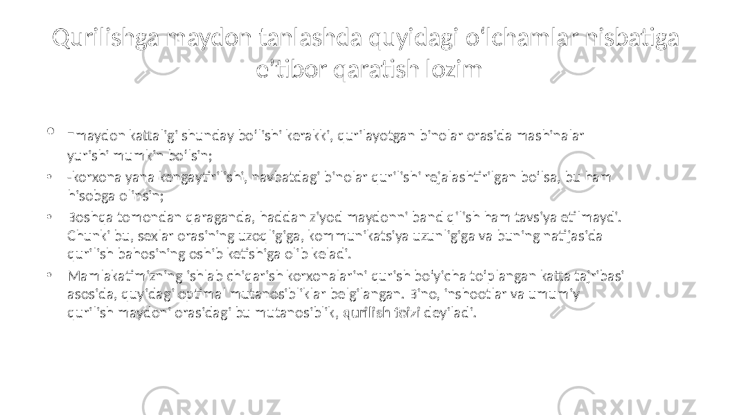 Qurilishga maydon tanlashda quyidagi o‘lchamlar nisbatiga e’tibor qaratish lozim • - maydon kattaligi shunday bo‘lishi kerakki, qurilayotgan binolar orasida mashinalar yurishi mumkin bo‘lsin; • -korxona yana kengaytirilishi, navbatdagi binolar qurilishi rejalashtirilgan bo‘lsa, bu ham hisobga olinsin; • Boshqa tomondan qaraganda, haddan ziyod maydonni band qilish ham tavsiya etilmaydi. Chunki bu, sexlar orasining uzoqligiga, kommunikatsiya uzunligiga va buning natijasida qurilish bahosining oshib ketishiga olib keladi. • Mamlakatimizning ishlab chiqarish korxonalarini qurish bo‘yicha to‘plangan katta tajribasi asosida, quyidagi optimal mutanosibliklar belgilangan. Bino, inshootlar va umumiy qurilish maydoni orasidagi bu mutanosiblik, qurilish foizi deyiladi. 