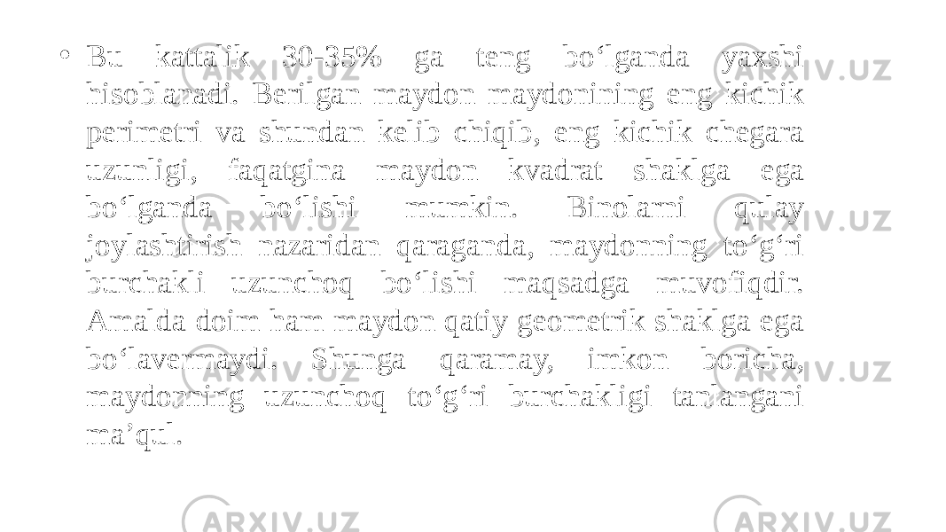 • Bu kattalik 30-35% ga teng bo‘lganda yaxshi hisoblanadi. Berilgan maydon maydonining eng kichik perimetri va shundan kelib chiqib, eng kichik chegara uzunligi, faqatgina maydon kvadrat shaklga ega bo‘lganda bo‘lishi mumkin. Binolarni qulay joylashtirish nazaridan qaraganda, maydonning to‘g‘ri burchakli uzunchoq bo‘lishi maqsadga muvofiqdir. Amalda doim ham maydon qatiy geometrik shaklga ega bo‘lavermaydi. Shunga qaramay, imkon boricha, maydonning uzunchoq to‘g‘ri burchakligi tanlangani ma’qul. 