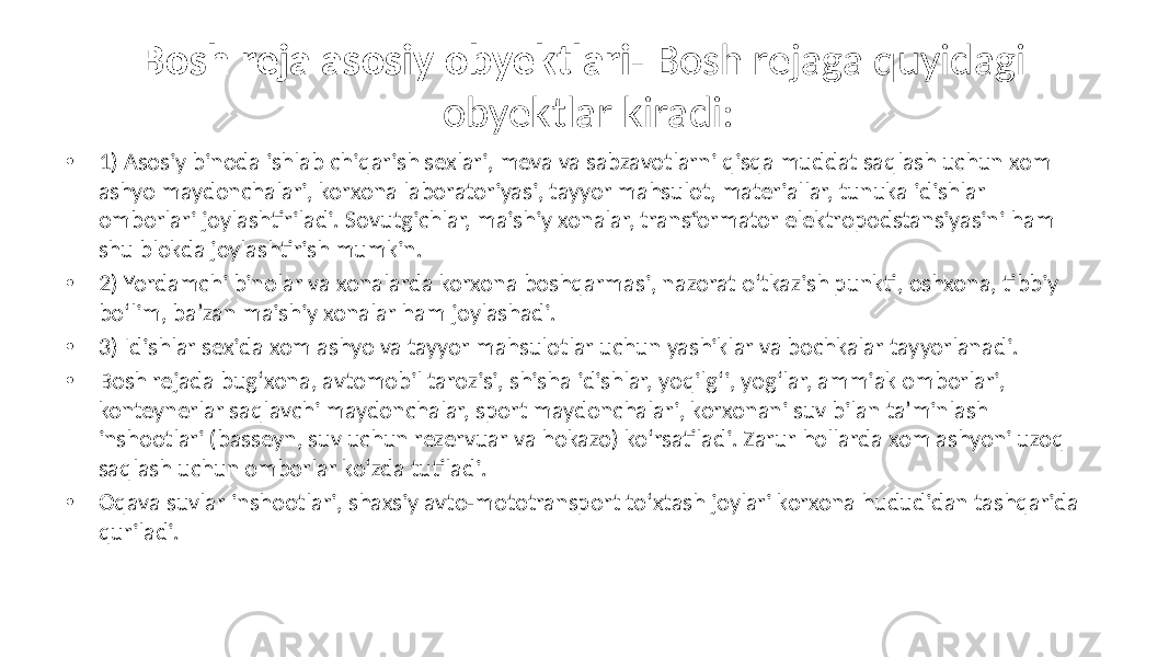 Bosh reja asosiy obyektlari- Bosh rejaga quyidagi obyektlar kiradi: • 1) Asosiy binoda ishlab chiqarish sexlari, meva va sabzavotlarni qisqa muddat saqlash uchun xom ashyo maydonchalari, korxona laboratoriyasi, tayyor mahsulot, materiallar, tunuka idishlar omborlari joylashtiriladi. Sovutgichlar, maishiy xonalar, transformator elektropodstansiyasini ham shu blokda joylashtirish mumkin. • 2) Yordamchi binolar va xonalarda korxona boshqarmasi, nazorat o‘tkazish punkti, oshxona, tibbiy bo‘lim, ba’zan maishiy xonalar ham joylashadi. • 3) Idishlar sexida xom ashyo va tayyor mahsulotlar uchun yashiklar va bochkalar tayyorlanadi. • Bosh rejada bug‘xona, avtomobil tarozisi, shisha idishlar, yoqilg‘i, yog‘lar, ammiak omborlari, konteynerlar saqlavchi maydonchalar, sport maydonchalari, korxonani suv bilan ta’minlash inshootlari (basseyn, suv uchun rezervuar va hokazo) ko‘rsatiladi. Zarur hollarda xom ashyoni uzoq saqlash uchun omborlar ko‘zda tutiladi. • Oqava suvlar inshootlari, shaxsiy avto-mototransport to‘xtash joylari korxona hududidan tashqarida quriladi. 