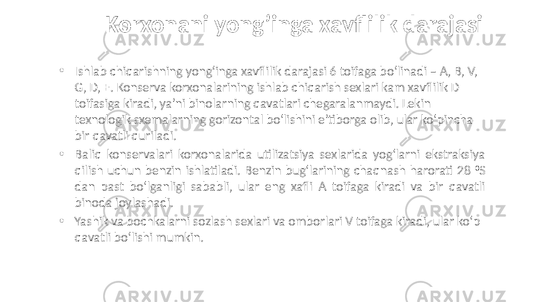  Korxonani yong’inga xavflilik darajasi • Ishlab chiqarishning yong‘inga xavflilik darajasi 6 toifaga bo‘linadi – A, B, V, G, D, E. Konserva korxonalarining ishlab chiqarish sexlari kam xavflilik D toifasiga kiradi, ya’ni binolarning qavatlari chegaralanmaydi. Lekin texnologik sxemalarning gorizontal bo‘lishini e’tiborga olib, ular ko‘pincha bir qavatli quriladi. • Baliq konservalari korxonalarida utilizatsiya sexlarida yog‘larni ekstraksiya qilish uchun benzin ishlatiladi. Benzin bug‘larining chaqnash harorati 28 0 S dan past bo‘lganligi sababli, ular eng xafli A toifaga kiradi va bir qavatli binoda joylashadi. • Yashik va bochkalarni sozlash sexlari va omborlari V toifaga kiradi, ular ko‘p qavatli bo‘lishi mumkin. 