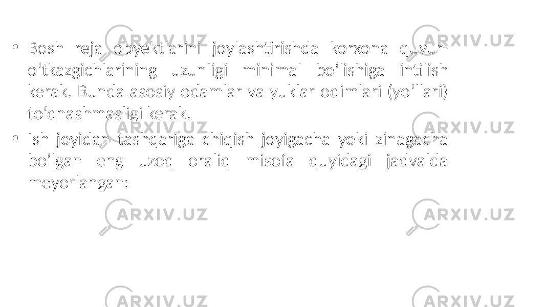 • Bosh reja obyektlarini joylashtirishda korxona quvur- o‘tkazgichlarining uzunligi minimal bo‘lishiga intilish kerak. Bunda asosiy odamlar va yuklar oqimlari (yo‘llari) to‘qnashmasligi kerak. • Ish joyidan tashqariga chiqish joyigacha yoki zinagacha bo‘lgan eng uzoq oraliq misofa quyidagi jadvalda meyorlangan: 