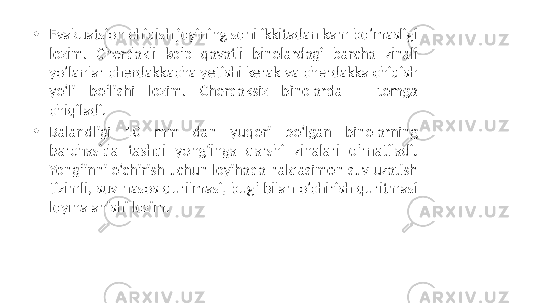 • Evakuatsion chiqish joyining soni ikkitadan kam bo‘masligi lozim. Cherdakli ko‘p qavatli binolardagi barcha zinali yo‘lanlar cherdakkacha yetishi kerak va cherdakka chiqish yo‘li bo‘lishi lozim. Cherdaksiz binolarda – tomga chiqiladi. • Balandligi 10 mm dan yuqori bo‘lgan binolarning barchasida tashqi yong‘inga qarshi zinalari o‘rnatiladi. Yong‘inni o‘chirish uchun loyihada halqasimon suv uzatish tizimli, suv nasos qurilmasi, bug‘ bilan o‘chirish quritmasi loyihalanishi lozim. 