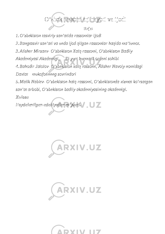 O’zbek rassomlari hayoti va ijodi Reja: 1. O’zbekiston tasviriy san’atida rassomlar ijodi 2. Rangtasvir san’ati va unda ijod qilgan rassomlar haqida ma’lumot. 3. Alisher Mirzaev- O’zbekiston Xalq rassomi, O’zbekiston Badiiy Akademiyasi Akademigi, ―El-yurt hurmati‖ ordeni sohibi 4. Bahodir Jalolov- O’zbekiston xalq rassomi, Alisher Navoiy nomidagi Davlat mukofotinnng sovrindori 5. Malik Nabiev- O’zbekiston halq rassomi, O’zbekistonda xizmat ko’rsatgan san’at arbobi, O’zbekiston badiiy akademiyasining akademigi. Xulosa Foydalanilgan adabiyotlar ro’yxati. 