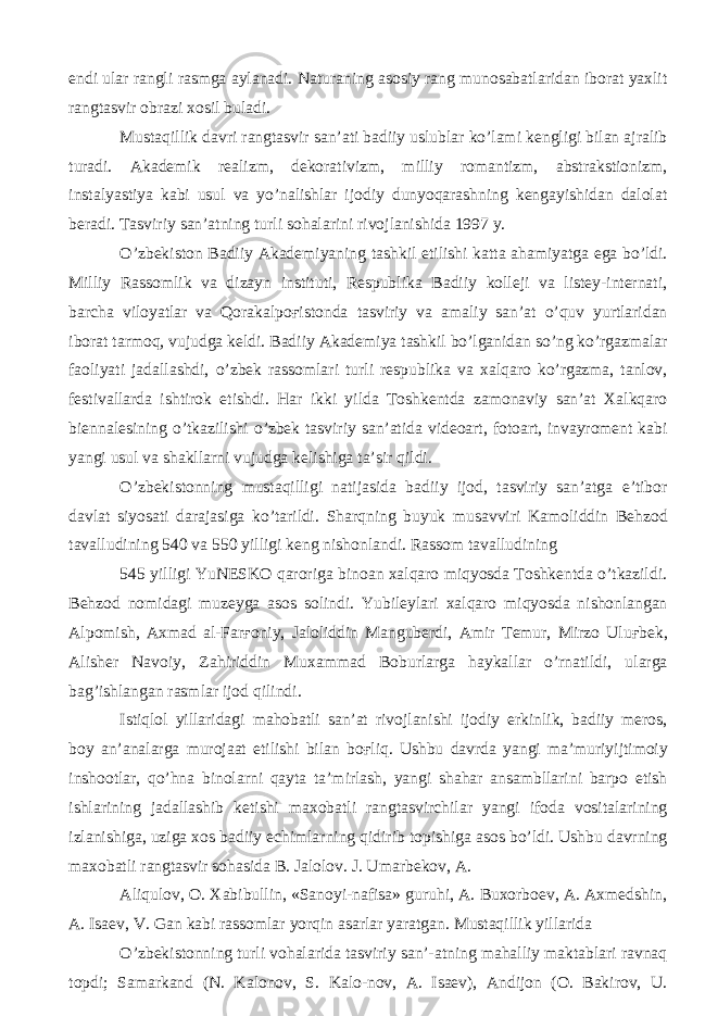 endi ular rangli rasmga aylanadi. Naturaning asosiy rang munosabatlaridan iborat yaxlit rangtasvir obrazi xosil buladi. Mustaqillik davri rangtasvir san’ati badiiy uslublar ko’lami kengligi bilan ajralib turadi. Akademik realizm, dekorativizm, milliy romantizm, abstrakstionizm, instalyastiya kabi usul va yo’nalishlar ijodiy dunyoqarashning kengayishidan dalolat beradi. Tasviriy san’atning turli sohalarini rivojlanishida 1997 y. O’zbekiston Badiiy Akademiyaning tashkil etilishi katta ahamiyatga ega bo’ldi. Milliy Rassomlik va dizayn instituti, Respublika Badiiy kolleji va listey-internati, barcha viloyatlar va Qorakalpo ғ istonda tasviriy va amaliy san’at o’quv yurtlaridan iborat tarmoq, vujudga keldi. Badiiy Akademiya tashkil bo’lganidan so’ng ko’rgazmalar faoliyati jadallashdi, o’zbek rassomlari turli respublika va xalqaro ko’rgazma, tanlov, festivallarda ishtirok etishdi. Har ikki yilda Toshkentda zamonaviy san’at Xalkqaro biennalesining o’tkazilishi o’zbek tasviriy san’atida videoart, fotoart, invayroment kabi yangi usul va shakllarni vujudga kelishiga ta’sir qildi. O’zbekistonning mustaqilligi natijasida badiiy ijod, tasviriy san’atga e’tibor davlat siyosati darajasiga ko’tarildi. Sharqning buyuk musavviri Kamoliddin Behzod tavalludining 540 va 550 yilligi keng nishonlandi. Rassom tavalludining 545 yilligi YuNESKO qaroriga binoan xalqaro miqyosda Toshkentda o’tkazildi. Behzod nomidagi muzeyga asos solindi. Yubileylari xalqaro miqyosda nishonlangan Alpomish, Axmad al-Far ғ oniy, Jaloliddin Manguberdi, Amir Temur, Mirzo Ulu ғ bek, Alisher Navoiy, Zahiriddin Muxammad Boburlarga haykallar o’rnatildi, ularga bag’ishlangan rasmlar ijod qilindi. Istiqlol yillaridagi mahobatli san’at rivojlanishi ijodiy erkinlik, badiiy meros, boy an’analarga murojaat etilishi bilan bo ғ liq. Ushbu davrda yangi ma’muriyijtimoiy inshootlar, qo’hna binolarni qayta ta’mirlash, yangi shahar ansambllarini barpo etish ishlarining jadallashib ketishi maxobatli rangtasvirchilar yangi ifoda vositalarining izlanishiga, uziga xos badiiy echimlarning qidirib topishiga asos bo’ldi. Ushbu davrning maxobatli rangtasvir sohasida B. Jalolov. J. Umarbekov, A. Aliqulov, O. Xabibullin, «Sanoyi-nafisa» guruhi, A. Buxorboev, A. Axmedshin, A. Isaev, V. Gan kabi rassomlar yorqin asarlar yaratgan. Mustaqillik yillarida O’zbekistonning turli vohalarida tasviriy san’-atning mahalliy maktablari ravnaq topdi; Samarkand (N. Kalonov, S. Kalo-nov, A. Isaev), Andijon (O. Bakirov, U. 