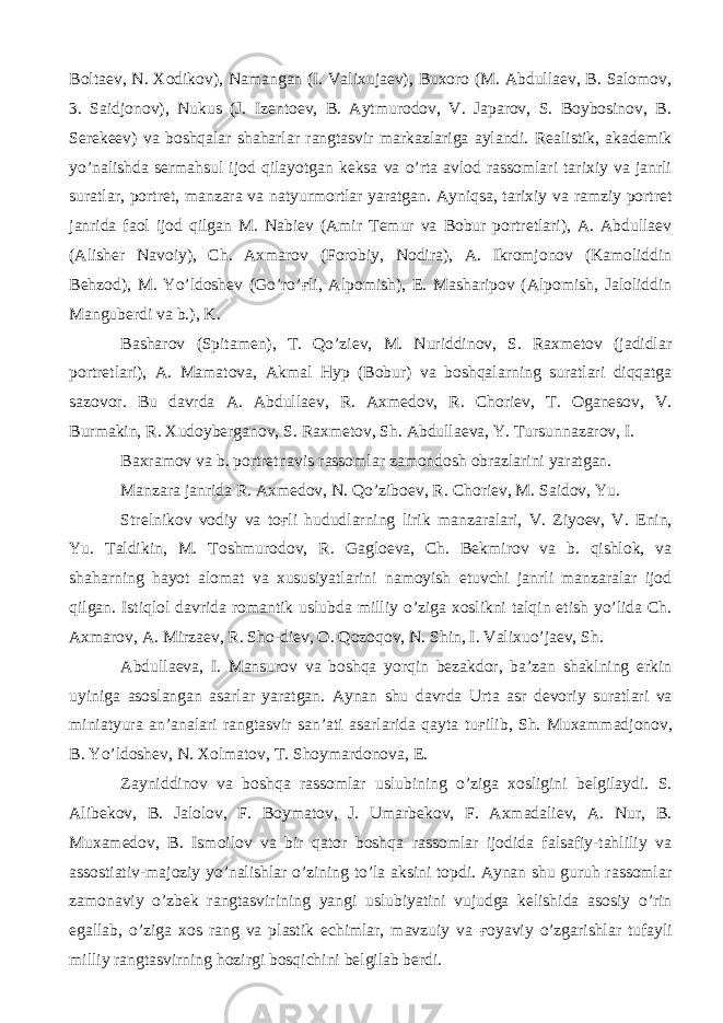 Boltaev, N. Xodikov), Namangan (I. Valixujaev), Buxoro (M. Abdullaev, B. Salomov, 3. Saidjonov), Nukus (J. Izentoev, B. Aytmurodov, V. Japarov, S. Boybosinov, B. Serekeev) va boshqalar shaharlar rangtasvir markazlariga aylandi. Realistik, akademik yo’nalishda sermahsul ijod qilayotgan keksa va o’rta avlod rassomlari tarixiy va janrli suratlar, portret, manzara va natyurmortlar yaratgan. Ayniqsa, tarixiy va ramziy portret janrida faol ijod qilgan M. Nabiev (Amir Temur va Bobur portretlari), A. Abdullaev (Alisher Navoiy), Ch. Axmarov (Forobiy, Nodira), A. Ikromjonov (Kamoliddin Behzod), M. Yo’ldoshev (Go’ro’ ғ li, Alpomish), E. Masharipov (Alpomish, Jaloliddin Manguberdi va b.), K. Basharov (Spitamen), T. Qo’ziev, M. Nuriddinov, S. Raxmetov (jadidlar portretlari), A. Mamatova, Akmal Hyp (Bobur) va boshqalarning suratlari diqqatga sazovor. Bu davrda A. Abdullaev, R. Axmedov, R. Choriev, T. Oganesov, V. Burmakin, R. Xudoyberganov, S. Raxmetov, Sh. Abdullaeva, Y. Tursunnazarov, I. Baxramov va b. portretnavis rassomlar zamondosh obrazlarini yaratgan. Manzara janrida R. Axmedov, N. Qo’ziboev, R. Choriev, M. Saidov, Yu. Strelnikov vodiy va to ғ li hududlarning lirik manzaralari, V. Ziyoev, V. Enin, Yu. Taldikin, M. Toshmurodov, R. Gagloeva, Ch. Bekmirov va b. qishlok, va shaharning hayot alomat va xususiyatlarini namoyish etuvchi janrli manzaralar ijod qilgan. Istiqlol davrida romantik uslubda milliy o’ziga xoslikni talqin etish yo’lida Ch. Axmarov, A. Mirzaev, R. Sho-diev, O. Qozoqov, N. Shin, I. Valixuo’jaev, Sh. Abdullaeva, I. Mansurov va boshqa yorqin bezakdor, ba’zan shaklning erkin uyiniga asoslangan asarlar yaratgan. Aynan shu davrda Urta asr devoriy suratlari va miniatyura an’analari rangtasvir san’ati asarlarida qayta tu ғ ilib, Sh. Muxammadjonov, B. Yo’ldoshev, N. Xolmatov, T. Shoymardonova, E. Zayniddinov va boshqa rassomlar uslubining o’ziga xosligini belgilaydi. S. Alibekov, B. Jalolov, F. Boymatov, J. Umarbekov, F. Axmadaliev, A. Nur, B. Muxamedov, B. Ismoilov va bir qator boshqa rassomlar ijodida falsafiy-tahliliy va assostiativ-majoziy yo’nalishlar o’zining to’la aksini topdi. Aynan shu guruh rassomlar zamonaviy o’zbek rangtasvirining yangi uslubiyatini vujudga kelishida asosiy o’rin egallab, o’ziga xos rang va plastik echimlar, mavzuiy va ғ oyaviy o’zgarishlar tufayli milliy rangtasvirning hozirgi bosqichini belgilab berdi. 