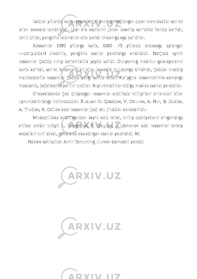 Istiqlol yillarida ko’p rassomlar jahonning rivojlangan qator mamlakatlar san’ati bilan bevosita tanishishdi. Ular o’z asarlarini jahon tasviriy san’atida fonida ko’rish, tahlil qilish, yangicha izlanishlar olib borish imkoniga ega bo’ldilar. Rassomlar 1980 yillarga kelib, 1930- 70 yillarda andozaga aylangan ―qoliplardan‖ chekinib, yangicha asarlar yaratishga erishishdi. Natijada ayrim rassomlar ijodida ruhiy ko’tarinkilik paydo bo’ldi. Dunyoning mashhur galereyalarini borib ko’rish, san’at ixlosmandlari bilan bevosita muloqotga kirishish, ijoddan moddiy manfaatdorlik rassomlar ijodida yangi sahifa ochdi. Ko’pgina rassomlarimiz zamonga moslashib, tadbirkorlik yo’lini tutdilar. Buyurtmachilar didiga moslab asarlar yaratdilar. O’zbekistonda ijod qilayotgan rassomlar endilikda milliylikni an’analari bilan uy ғ unlashtirishga intilmoqdalar. Xususan O. Qozoqov, V. Oxunov, A. Nur, B. Jalolov, A. Turdiev, K. Odilov kabi rassomlar ijodi shu jihatdan xarakterlidir. Mustaqillikka erishilganidan keyin xalq tarixi, milliy qadriyatlarni o’rganishga e’tibor ortishi tufayli L. Ibragimov, V. Oxunov, J. Usmonov kabi rassomlar tarixiy voqelikni turli shakl, ramzlarda aks ettirgan asarlar yaratishdi. M. Nabiev sohibqiron Amir Temurning ulu ғ vor siymosini yaratdi. 