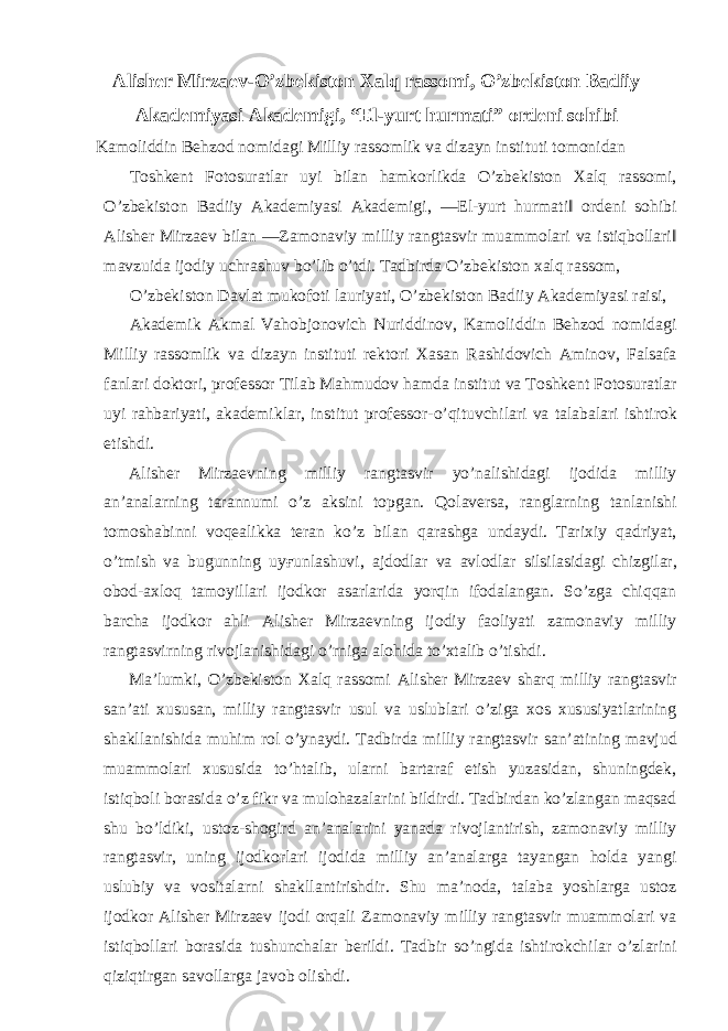 Alisher Mirzaev-O’zbekiston Xalq rassomi, O’zbekiston Badiiy Akademiyasi Akademigi, “El-yurt hurmati” ordeni sohibi Kamoliddin Behzod nomidagi Milliy rassomlik va dizayn instituti tomonidan Toshkent Fotosuratlar uyi bilan hamkorlikda O’zbekiston Xalq rassomi, O’zbekiston Badiiy Akademiyasi Akademigi, ―El-yurt hurmati‖ ordeni sohibi Alisher Mirzaev bilan ―Zamonaviy milliy rangtasvir muammolari va istiqbollari‖ mavzuida ijodiy uchrashuv bo’lib o’tdi. Tadbirda O’zbekiston xalq rassom, O’zbekiston Davlat mukofoti lauriyati, O’zbekiston Badiiy Akademiyasi raisi, Akademik Akmal Vahobjonovich Nuriddinov, Kamoliddin Behzod nomidagi Milliy rassomlik va dizayn instituti rektori Xasan Rashidovich Aminov, Falsafa fanlari doktori, professor Tilab Mahmudov hamda institut va Toshkent Fotosuratlar uyi rahbariyati, akademiklar, institut professor-o’qituvchilari va talabalari ishtirok etishdi. Alisher Mirzaevning milliy rangtasvir yo’nalishidagi ijodida milliy an’analarning tarannumi o’z aksini topgan. Qolaversa, ranglarning tanlanishi tomoshabinni voqealikka teran ko’z bilan qarashga undaydi. Tarixiy qadriyat, o’tmish va bugunning uy ғ unlashuvi, ajdodlar va avlodlar silsilasidagi chizgilar, obod-axloq tamoyillari ijodkor asarlarida yorqin ifodalangan. So’zga chiqqan barcha ijodkor ahli Alisher Mirzaevning ijodiy faoliyati zamonaviy milliy rangtasvirning rivojlanishidagi o’rniga alohida to’xtalib o’tishdi. Ma’lumki, O’zbekiston Xalq rassomi Alisher Mirzaev sharq milliy rangtasvir san’ati xususan, milliy rangtasvir usul va uslublari o’ziga xos xususiyatlarining shakllanishida muhim rol o’ynaydi. Tadbirda milliy rangtasvir san’atining mavjud muammolari xususida to’htalib, ularni bartaraf etish yuzasidan, shuningdek, istiqboli borasida o’z fikr va mulohazalarini bildirdi. Tadbirdan ko’zlangan maqsad shu bo’ldiki, ustoz-shogird an’analarini yanada rivojlantirish, zamonaviy milliy rangtasvir, uning ijodkorlari ijodida milliy an’analarga tayangan holda yangi uslubiy va vositalarni shakllantirishdir. Shu ma’noda, talaba yoshlarga ustoz ijodkor Alisher Mirzaev ijodi orqali Zamonaviy milliy rangtasvir muammolari va istiqbollari borasida tushunchalar berildi. Tadbir so’ngida ishtirokchilar o’zlarini qiziqtirgan savollarga javob olishdi. 