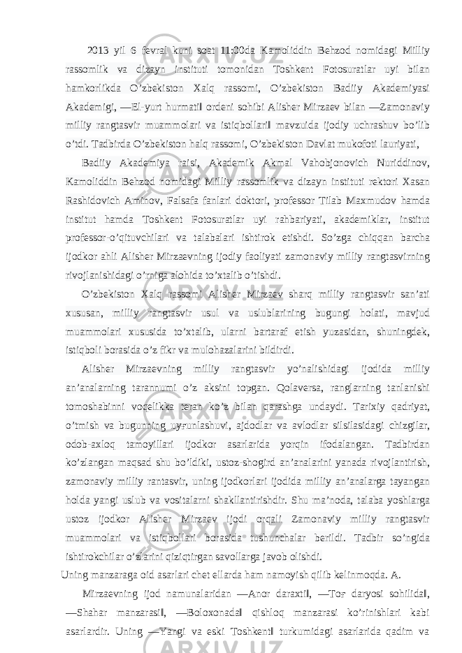  2013 yil 6 fevral kuni soat 11:00da Kamoliddin Behzod nomidagi Milliy rassomlik va dizayn instituti tomonidan Toshkent Fotosuratlar uyi bilan hamkorlikda O’zbekiston Xalq rassomi, O’zbekiston Badiiy Akademiyasi Akademigi, ―El-yurt hurmati‖ ordeni sohibi Alisher Mirzaev bilan ―Zamonaviy milliy rangtasvir muammolari va istiqbollari‖ mavzuida ijodiy uchrashuv bo’lib o’tdi. Tadbirda O’zbekiston halq rassomi, O’zbekiston Davlat mukofoti lauriyati, Badiiy Akademiya raisi, Akademik Akmal Vahobjonovich Nuriddinov, Kamoliddin Behzod nomidagi Milliy rassomlik va dizayn instituti rektori Xasan Rashidovich Aminov, Falsafa fanlari doktori, professor Tilab Maxmudov hamda institut hamda Toshkent Fotosuratlar uyi rahbariyati, akademiklar, institut professor-o’qituvchilari va talabalari ishtirok etishdi. So’zga chiqqan barcha ijodkor ahli Alisher Mirzaevning ijodiy faoliyati zamonaviy milliy rangtasvirning rivojlanishidagi o’rniga alohida to’xtalib o’tishdi. O’zbekiston Xalq rassomi Alisher Mirzaev sharq milliy rangtasvir san’ati xususan, milliy rangtasvir usul va uslublarining bugungi holati, mavjud muammolari xususida to’xtalib, ularni bartaraf etish yuzasidan, shuningdek, istiqboli borasida o’z fikr va mulohazalarini bildirdi. Alisher Mirzaevning milliy rangtasvir yo’nalishidagi ijodida milliy an’analarning tarannumi o’z aksini topgan. Qolaversa, ranglarning tanlanishi tomoshabinni voqelikka teran ko’z bilan qarashga undaydi. Tarixiy qadriyat, o’tmish va bugunning uy ғ unlashuvi, ajdodlar va avlodlar silsilasidagi chizgilar, odob-axloq tamoyillari ijodkor asarlarida yorqin ifodalangan. Tadbirdan ko’zlangan maqsad shu bo’ldiki, ustoz-shogird an’analarini yanada rivojlantirish, zamonaviy milliy rantasvir, uning ijodkorlari ijodida milliy an’analarga tayangan holda yangi uslub va vositalarni shakllantirishdir. Shu ma’noda, talaba yoshlarga ustoz ijodkor Alisher Mirzaev ijodi orqali Zamonaviy milliy rangtasvir muammolari va istiqbollari borasida tushunchalar berildi. Tadbir so’ngida ishtirokchilar o’zlarini qiziqtirgan savollarga javob olishdi. Uning manzaraga oid asarlari chet ellarda ham namoyish qilib kelinmoqda. A. Mirzaevning ijod namunalaridan ―Anor daraxti‖, ―To ғ daryosi sohilida‖, ―Shahar manzarasi‖, ―Boloxonada‖ qishloq manzarasi ko’rinishlari kabi asarlardir. Uning ―Yangi va eski Toshkent‖ turkumidagi asarlarida qadim va 