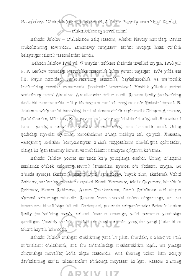 B. Jalolov- O’zbekiston xalq rassomi, Alisher Navoiy nomidagi Davlat mukofotinnng sovrindori Bahodir Jalolov – O’zbekiston xalq rassomi, Alisher Navoiy nomidagi Davlat mukofotinnng sovrindori, zamonaviy rangtasvir san’ati rivojiga hissa qo’shib kelayotgan talantli rassomlardan biridir. Bahodir Jalolov 1948 yil 27 mayda Toshkent shahrida tavallud topgan. 1968 yili P. P. Benkov nomidagi Respublika rassomlik bilim yurtini tugatgan. 1974 yilda esa I.E. Repin nomidagi Sankt-Peterburg rassomlik, haykaltaroshlik va me’morlik institutining bezatish monumental fakultetini tamomlaydi. Yoshlik yillarida portret san’atining ustasi Abdulhaq Abdullaevdan ta’lim oladi. Rassom ijodiy faoliyatining dastlabki namunalarida milliy his-tuy ғ ular turli xil ranglarda o’z ifodasini topadi. B. Jalolov tasviriy san’at borasidagi tahsilni davom ettirib keyinchalik Chingnz Ahmarov, Ro’zi Choriev, Milnikov, Korolyovlardan tasviriy san’at sirlarini o’rgandi. Shu sababli ham u yaratgan portretlarda yuksak mahorat ko’zga aniq tashlanib turadi. Uning ijodidagi tuy ғ ular uy ғ unligi tomoshabinni o’ziga mahliyo etib qo’yadi. Xususan, «Raqsning tu ғ ilishi» kompozistiyasi o’zbek raqqosalarini ulu ғ labgina qolmasdan, ularga bo’lgan samimiy hurmat va muhabbatni namoyon qilganini ko’ramiz. Bahodir Jalolov portret san’atida ko’p yutuqlarga erishdi. Uning to’laqonli asarlarida o’zbek xalqining sevimli farzandlari siymosi o’z ifodasini topgan. Bu o’rinda ayniqsa akademik rassom O’rol Tansiqboev, buyuk olim, akademik Vohid Zohidov, san’atning mashhur dar ғ alari Komil Yormatov, Malik Qayumov, Muhiddin Rahimov, Hamro Rahimova, Akrom Toshkanboev, Damir Ro’ziboev kabi ulu ғ lar siymosi so’zimizga misoldir. Rassom inson shaxsini doimo o’rganishga, uni har tomonlama his qilishga intiladi. Darhaqiqat, yuqorida ko’rganimizdek Bahodir Jalolov ijodiy faoliyatining asosiy ko’lami insonlar obraziga, ya’ni portretlar yaratishga qaratilgan. Tasviriy san’atda u kishi o’z rangin olamini yangidan yangi jilolar bilan tobora boyitib kelmoqda. Bahodir Jalolov erishgan etuklikning yana bir jihati shundaki, u Sharq va Ғ arb an’analarini o’zlashtirib, ana shu an’analardagi mushtaraklikni topib, uni yuzaga chiqarishga muvaffaq bo’la olgan rassomdir. Ana shuning uchun ham xorijiy davlatlarning san’at ixlosmandlari e’tiboriga muyassar bo’lgan. Rassom o’zining 