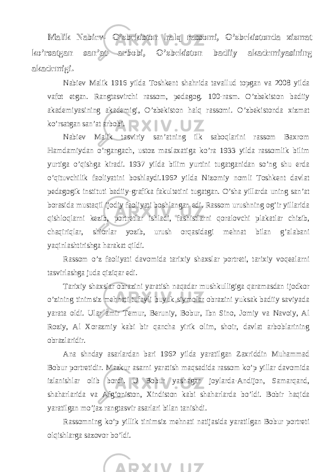 Malik Nabiev- O’zbekiston halq rassomi, O’zbekistonda xizmat ko’rsatgan san’at arbobi, O’zbekiston badiiy akademiyasining akademigi. Nabiev Malik 1916 yilda Toshkent shahrida tavallud topgan va 2008 yilda vafot etgan. Rangtasvirchi rassom, pedagog. 100-rasm. O’zbekiston badiiy akademiyasining akademigi, O’zbekiston halq rassomi. O’zbekistonda xizmat ko’rsatgan san’at arbobi. Nabiev Malik tasviriy san’atning ilk saboqlarini rassom Baxrom Hamdamiydan o’rgangach, ustoz maslaxatiga ko’ra 1933 yilda rassomlik bilim yurtiga o’qishga kiradi. 1937 yilda bilim yurtini tugatganidan so’ng shu erda o’qituvchilik faoliyatini boshlaydi.1962 yilda Nizomiy nomli Toshkent davlat pedagogik instituti badiiy-grafika fakultetini tugatgan. O’sha yillarda uning san’at borasida mustaqil ijodiy faoliyati boshlangan edi. Rassom urushning og’ir yillarida qishloqlarni kezib, portretlar ishladi, fashistlarni qoralovchi plakatlar chizib, chaqiriqlar, shiorlar yozib, urush orqasidagi mehnat bilan g’alabani yaqinlashtirishga harakat qildi. Rassom o’z faoliyati davomida tarixiy shaxslar portreti, tarixiy voqealarni tasvirlashga juda qiziqar edi. Tarixiy shaxslar obrazini yaratish naqadar mushkulligiga qaramasdan ijodkor o’zining tinimsiz mehnati tufayli buyuk siymolar obrazini yuksak badiiy saviyada yarata oldi. Ular amir Temur, Beruniy, Bobur, Ibn Sino, Jomiy va Navoiy, Al Roziy, Al Xorazmiy kabi bir qancha yirik olim, shoir, davlat arboblarining obrazlaridir. Ana shnday asarlardan bari 1962 yilda yaratilgan Zaxriddin Muhammad Bobur portretidir. Mazkur asarni yaratish maqsadida rassom ko’p yillar davomida izlanishlar olib bordi. U Bobur yashagan joylarda-Andijon, Samarqand, shaharlarida va Afg’oniston, Xindiston kabi shaharlarda bo’ldi. Bobir haqida yaratilgan mo’jaz rangtasvir asarlari bilan tanishdi. Rassomning ko’p yillik tinimsiz mehnati natijasida yaratilgan Bobur portreti olqishlarga sazovor bo’ldi. 