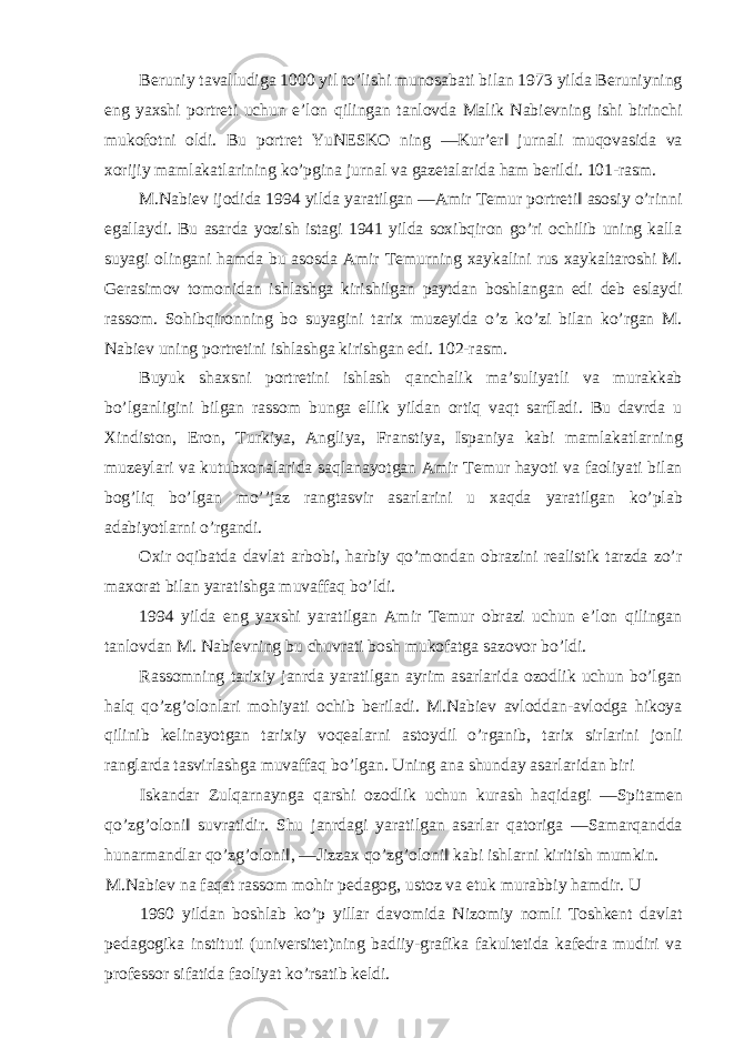 Beruniy tavalludiga 1000 yil to’lishi munosabati bilan 1973 yilda Beruniyning eng yaxshi portreti uchun e’lon qilingan tanlovda Malik Nabievning ishi birinchi mukofotni oldi. Bu portret YuNESKO ning ―Kur’er‖ jurnali muqovasida va xorijiy mamlakatlarining ko’pgina jurnal va gazetalarida ham berildi. 101-rasm. M.Nabiev ijodida 1994 yilda yaratilgan ―Amir Temur portreti‖ asosiy o’rinni egallaydi. Bu asarda yozish istagi 1941 yilda soxibqiron go’ri ochilib uning kalla suyagi olingani hamda bu asosda Amir Temurning xaykalini rus xaykaltaroshi M. Gerasimov tomonidan ishlashga kirishilgan paytdan boshlangan edi deb eslaydi rassom. Sohibqironning bo suyagini tarix muzeyida o’z ko’zi bilan ko’rgan M. Nabiev uning portretini ishlashga kirishgan edi. 102-rasm. Buyuk shaxsni portretini ishlash qanchalik ma’suliyatli va murakkab bo’lganligini bilgan rassom bunga ellik yildan ortiq vaqt sarfladi. Bu davrda u Xindiston, Eron, Turkiya, Angliya, Franstiya, Ispaniya kabi mamlakatlarning muzeylari va kutubxonalarida saqlanayotgan Amir Temur hayoti va faoliyati bilan bog’liq bo’lgan mo’’jaz rangtasvir asarlarini u xaqda yaratilgan ko’plab adabiyotlarni o’rgandi. Oxir oqibatda davlat arbobi, harbiy qo’mondan obrazini realistik tarzda zo’r maxorat bilan yaratishga muvaffaq bo’ldi. 1994 yilda eng yaxshi yaratilgan Amir Temur obrazi uchun e’lon qilingan tanlovdan M. Nabievning bu chuvrati bosh mukofatga sazovor bo’ldi. Rassomning tarixiy janrda yaratilgan ayrim asarlarida ozodlik uchun bo’lgan halq qo’zg’olonlari mohiyati ochib beriladi. M.Nabiev avloddan-avlodga hikoya qilinib kelinayotgan tarixiy voqealarni astoydil o’rganib, tarix sirlarini jonli ranglarda tasvirlashga muvaffaq bo’lgan. Uning ana shunday asarlaridan biri Iskandar Zulqarnaynga qarshi ozodlik uchun kurash haqidagi ―Spitamen qo’zg’oloni‖ suvratidir. Shu janrdagi yaratilgan asarlar qatoriga ―Samarqandda hunarmandlar qo’zg’oloni‖, ―Jizzax qo’zg’oloni‖ kabi ishlarni kiritish mumkin. M.Nabiev na faqat rassom mohir pedagog, ustoz va etuk murabbiy hamdir. U 1960 yildan boshlab ko’p yillar davomida Nizomiy nomli Toshkent davlat pedagogika instituti (universitet)ning badiiy-grafika fakultetida kafedra mudiri va professor sifatida faoliyat ko’rsatib keldi. 