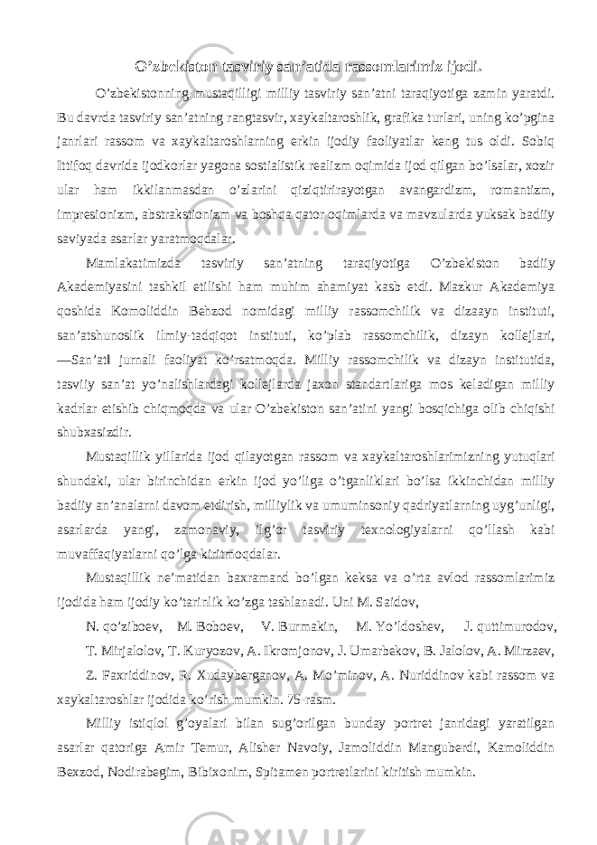 O’zbekiston tasviriy san’atida rassomlarimiz ijodi. O’zbekistonning mustaqilligi milliy tasviriy san’atni taraqiyotiga zamin yaratdi. Bu davrda tasviriy san’atning rangtasvir, xaykaltaroshlik, grafika turlari, uning ko’pgina janrlari rassom va xaykaltaroshlarning erkin ijodiy faoliyatlar keng tus oldi. Sobiq Ittifoq davrida ijodkorlar yagona sostialistik realizm oqimida ijod qilgan bo’lsalar, xozir ular ham ikkilanmasdan o’zlarini qiziqtirirayotgan avangardizm, romantizm, impresionizm, abstrakstionizm va boshqa qator oqimlarda va mavzularda yuksak badiiy saviyada asarlar yaratmoqdalar. Mamlakatimizda tasviriy san’atning taraqiyotiga O’zbekiston badiiy Akademiyasini tashkil etilishi ham muhim ahamiyat kasb etdi. Mazkur Akademiya qoshida Komoliddin Behzod nomidagi milliy rassomchilik va dizaayn instituti, san’atshunoslik ilmiy-tadqiqot instituti, ko’plab rassomchilik, dizayn kollejlari, ―San’at‖ jurnali faoliyat ko’rsatmoqda. Milliy rassomchilik va dizayn institutida, tasviiy san’at yo’nalishlardagi kollejlarda jaxon standartlariga mos keladigan milliy kadrlar etishib chiqmoqda va ular O’zbekiston san’atini yangi bosqichiga olib chiqishi shubxasizdir. Mustaqillik yillarida ijod qilayotgan rassom va xaykaltaroshlarimizning yutuqlari shundaki, ular birinchidan erkin ijod yo’liga o’tganliklari bo’lsa ikkinchidan milliy badiiy an’analarni davom etdirish, milliylik va umuminsoniy qadriyatlarning uyg’unligi, asarlarda yangi, zamonaviy, ilg’or tasviriy texnologiyalarni qo’llash kabi muvaffaqiyatlarni qo’lga kiritmoqdalar. Mustaqillik ne’matidan baxramand bo’lgan keksa va o’rta avlod rassomlarimiz ijodida ham ijodiy ko’tarinlik ko’zga tashlanadi. Uni M. Saidov, N. qo’ziboev, M. Boboev, V. Burmakin, M. Yo’ldoshev, J. quttimurodov, T. Mirjalolov, T. Kuryozov, A. Ikromjonov, J. Umarbekov, B. Jalolov, A. Mirzaev, Z. Faxriddinov, R. Xudayberganov, A. Mo’minov, A. Nuriddinov kabi rassom va xaykaltaroshlar ijodida ko’rish mumkin. 75-rasm. Milliy istiqlol g’oyalari bilan sug’orilgan bunday portret janridagi yaratilgan asarlar qatoriga Amir Temur, Alisher Navoiy, Jamoliddin Manguberdi, Kamoliddin Bexzod, Nodirabegim, Bibixonim, Spitamen portretlarini kiritish mumkin. 