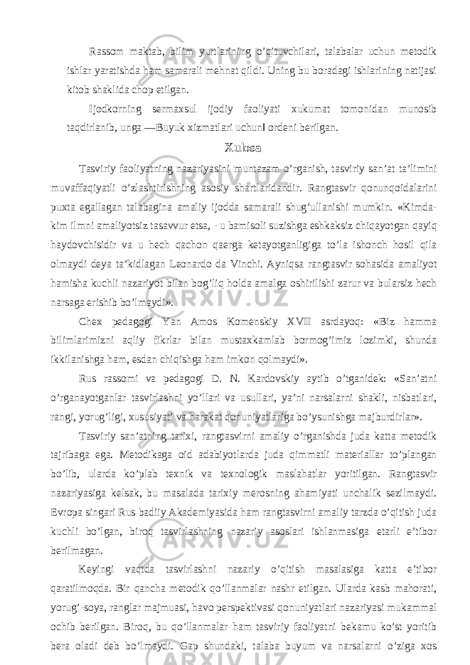 Rassom maktab, bilim yurtlarining o’qituvchilari, talabalar uchun metodik ishlar yaratishda ham samarali mehnat qildi. Uning bu boradagi ishlarining natijasi kitob shaklida chop etilgan. Ijodkorning sermaxsul ijodiy faoliyati xukumat tomonidan munosib taqdirlanib, unga ―Buyuk xizmatlari uchun‖ ordeni berilgan. Xulosa Tasviriy faoliyatning nazariyasini muntazam o’rganish, tasviriy san’at ta’limini muvaffaqiyatli o’zlashtirishning asosiy shartlaridandir. Rangtasvir qonunqoidalarini puxta egallagan talabagina amaliy ijodda samarali shug’ullanishi mumkin. «Kimda- kim ilmni amaliyotsiz tasavvur etsa, - u bamisoli suzishga eshkaksiz chiqayotgan qayiq haydovchisidir va u hech qachon qaerga ketayotganligiga to’la ishonch hosil qila olmaydi deya ta’kidlagan Leonardo da Vinchi. Ayniqsa rangtasvir sohasida amaliyot hamisha kuchli nazariyot bilan bog’liq holda amalga oshirilishi zarur va bularsiz hech narsaga erishib bo’lmaydi». Chex pedagogi Yan Amos Komenskiy XVII asrdayoq: «Biz hamma bilimlarimizni aqliy fikrlar bilan mustaxkamlab bormog’imiz lozimki, shunda ikkilanishga ham, esdan chiqishga ham imkon qolmaydi». Rus rassomi va pedagogi D. N. Kardovskiy aytib o’tganidek: «San’atni o’rganayotganlar tasvirlashni yo’llari va usullari, ya’ni narsalarni shakli, nisbatlari, rangi, yorug’ligi, xususiyati va harakat qonuniyatlariga bo’ysunishga majburdirlar». Tasviriy san’atning tarixi, rangtasvirni amaliy o’rganishda juda katta metodik tajribaga ega. Metodikaga oid adabiyotlarda juda qimmatli materiallar to’plangan bo’lib, ularda ko’plab texnik va texnologik maslahatlar yoritilgan. Rangtasvir nazariyasiga kelsak, bu masalada tarixiy merosning ahamiyati unchalik sezilmaydi. Evropa singari Rus badiiy Akademiyasida ham rangtasvirni amaliy tarzda o’qitish juda kuchli bo’lgan, biroq tasvirlashning nazariy asoslari ishlanmasiga etarli e’tibor berilmagan. Keyingi vaqtda tasvirlashni nazariy o’qitish masalasiga katta e’tibor qaratilmoqda. Bir qancha metodik qo’llanmalar nashr etilgan. Ularda kasb mahorati, yorug’-soya, ranglar majmuasi, havo perspektivasi qonuniyatlari nazariyasi mukammal ochib berilgan. Biroq, bu qo’llanmalar ham tasviriy faoliyatni bekamu ko’st yoritib bera oladi deb bo’lmaydi. Gap shundaki, talaba buyum va narsalarni o’ziga xos 