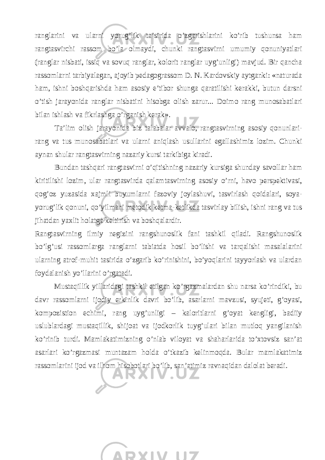 ranglarini va ularni yorug’lik ta’sirida o’zgarishlarini ko’rib tushunsa ham rangtasvirchi rassom bo’la olmaydi, chunki rangtasvirni umumiy qonuniyatlari (ranglar nisbati, issiq va sovuq ranglar, kolorit ranglar uyg’unligi) mavjud. Bir qancha rassomlarni tarbiyalagan, ajoyib pedagograssom D. N. Kardovskiy aytganki: «naturada ham, ishni boshqarishda ham asosiy e’tibor shunga qaratilishi kerakki, butun darsni o’tish jarayonida ranglar nisbatini hisobga olish zarur... Doimo rang munosabatlari bilan ishlash va fikrlashga o’rganish kerak». Ta’lim olish jarayonida biz talabalar avvalo, rangtasvirning asosiy qonunlari- rang va tus munosabatlari va ularni aniqlash usullarini egallashimiz lozim. Chunki aynan shular rangtasvirning nazariy kursi tarkibiga kiradi. Bundan tashqari rangtasvirni o’qitishning nazariy kursiga shunday savollar ham kiritilishi lozim, ular rangtasvirda qalamtasvirning asosiy o’rni, havo perspektivasi, qog’oz yuzasida xajmli buyumlarni fazoviy joylashuvi, tasvirlash qoidalari, soya- yorug’lik qonuni, qo’yilmani metodik ketma-ketlikda tasvirlay bilish, ishni rang va tus jihatdan yaxlit holatga keltirish va boshqalardir. Rangtasvirning ilmiy negizini rangshunoslik fani tashkil qiladi. Rangshunoslik bo’lg’usi rassomlarga ranglarni tabiatda hosil bo’lishi va tarqalishi masalalarini ularning atrof-muhit tasirida o’zgarib ko’rinishini, bo’yoqlarini tayyorlash va ulardan foydalanish yo’llarini o’rgatadi. Mustaqillik yillaridagi tashkil etilgan ko’rgazmalardan shu narsa ko’rindiki, bu davr rassomlarni ijodiy erkinlik davri bo’lib, asarlarni mavzusi, syujeti, g’oyasi, kompozistion echimi, rang uyg’unligi – kaloritlarni g’oyat kengligi, badiiy uslublardagi mustaqillik, shijoat va ijodkorlik tuyg’ulari bilan mutloq yangilanish ko’rinib turdi. Mamlakatimizning o’nlab viloyat va shaharlarida to’xtovsiz san’at asarlari ko’rgazmasi muntazam holda o’tkazib kelinmoqda. Bular mamlakatimiz rassomlarini ijod va ilhom hisobotlari bo’lib, san’atimiz ravnaqidan dalolat beradi. 