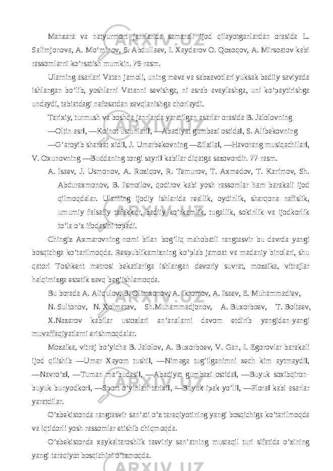 Manzara va natyurmort janrlarida samarali ijod qilayotganlardan orasida L. Salimjonova, A. Mo’minov, S. Abdullaev, I. Xaydarov O. Qozoqov, A. Mirsoatov kabi rassomlarni ko’rsatish mumkin. 76-rasm. Ularning asarlari Vatan jamoli, uning meva va sabzavotlari yuksak badiiy saviyada ishlangan bo’lib, yoshlarni Vatanni sevishga, ni asrab avaylashga, uni ko’paytirishga undaydi, tabiatdagi nafosatdan zavqlanishga chorlaydi. Tarixiy, turmush va boshqa janrlarda yaratilgan asarlar orasida B. Jalolovning ―Oltin asr‖, ―Koinot ustunlari‖, ―Abadiyat gumbazi ostida‖, S. Alibekovning ―G’aroyib sharbat xidi‖, J. Umarbekovning ―Zilzila‖, ―Havorang musiqachilar‖, V. Oxunovning ―Buddaning tongi sayri‖ kabilar diqatga sazovordir. 77-rasm. A. Isaev, J. Usmonov, A. Roziqov, R. Temurov, T. Axmedov, T. Karimov, Sh. Abduraxmonov, B. Ismoilov, qodirov kabi yosh rassomlar ham barakali ijod qilmoqdalar. Ularning ijodiy ishlarida reallik, oydinlik, sharqona nafislik, umumiy falsafiy tafakkur, badiiy ko’rkamlik, tugallik, sokinlik va ijodkorlik to’la o’z ifodasini topadi. Chingiz Axmarovning nomi bilan bog’liq mahobatli rangtasvir bu davrda yangi bosqichga ko’tarilmoqda. Respublikamizning ko’plab jamoat va madaniy binolari, shu qatori Toshkent metrosi bekatlariga ishlangan devoriy suvrat, mozaika, vitrajlar halqimizga estetik zavq bag’ishlamoqda. Bu borada A. Aliqulov, B. Olimxonov, A. Ikromov, A. Isaev, E. Muhammadiev, N. Sultonov, N. Xolmatov, Sh.Muhammadjonov, A. Buxorboev, T. Boltaev, X.Nazarov kabilar ustozlari an’analarni davom etdirib yangidan-yangi muvaffaqiyatlarni erishmoqdalar. Mozaika, vitraj bo’yicha B. Jalolov, A. Buxorboev, V. Gan, I. Egorovlar barakali ijod qilishib ―Umar Xayom tushi‖, ―Nimaga tug’ilganimni xech kim aytmaydi‖, ―Navro’z‖, ―Tuman ma’budasi‖, ―Abadiyat gumbazi ostida‖, ―Buyuk soxibqiron- buyuk bunyodkor‖, ―Sport o’yinlari tarixi‖, ―Buyuk ipak yo’li‖, ―Flora‖ kabi asarlar yaratdilar. O’zbekistonda rangtasvir san’ati o’z taraqiyotining yangi bosqichiga ko’tarilmoqda va iqtidorli yosh rassomlar etishib chiqmoqda. O’zbekistonda xaykaltaroshlik tasviriy san’atning mustaqil turi sifatida o’zining yangi taraqiyot bosqichini o’tamoqda. 