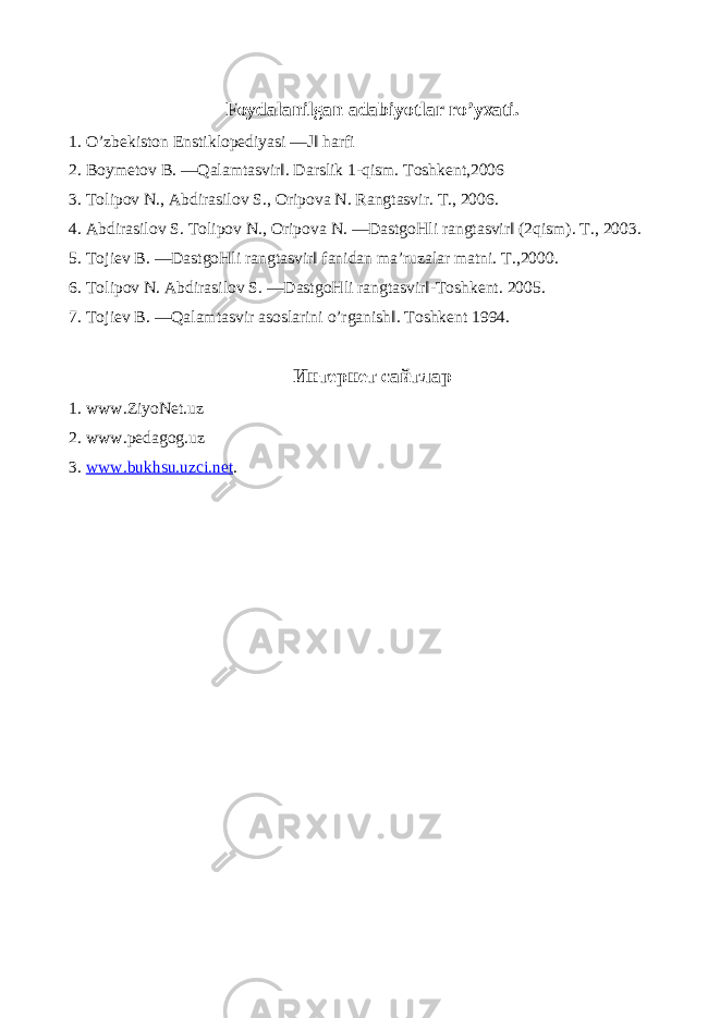 Foydalanilgan adabiyotlar ro’yxati. 1. O’zbekiston Enstiklopediyasi ―J‖ harfi 2. Boymetov B. ―Qalamtasvir‖. Darslik 1-qism. Toshkent,2006 3. Tolipov N., Abdirasilov S., Oripova N. Rangtasvir. T., 2006. 4. Abdirasilov S. Tolipov N., Oripova N. ―DastgoHli rangtasvir‖ (2qism). T., 2003. 5. Tojiev B. ―DastgoHli rangtasvir‖ fanidan ma’ruzalar matni. T.,2000. 6. Tolipov N. Abdirasilov S. ―DastgoHli rangtasvir‖-Toshkent. 2005. 7. Tojiev B. ―Qalamtasvir asoslarini o’rganish‖. Toshkent 1994. Интернет сайтлар 1. www.ZiyoNet.uz 2. www.pedagog.uz 3. www.bukhsu.uzci.net . 