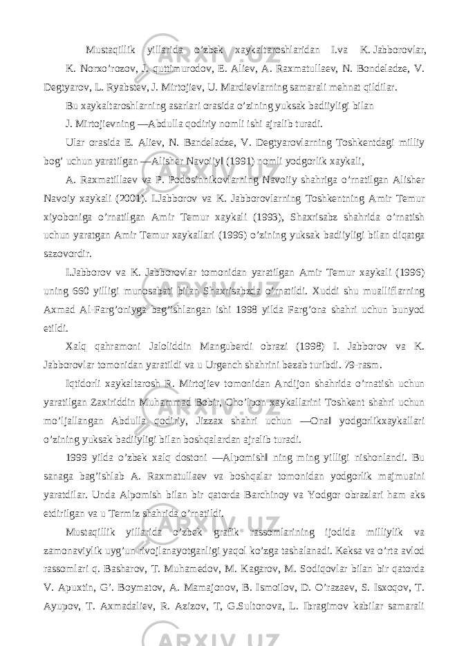 Mustaqillik yillarida o’zbek xaykaltaroshlaridan I.va K. Jabborovlar, K. Norxo’rozov, J. quttimurodov, E. Aliev, A. Raxmatullaev, N. Bondeladze, V. Degtyarov, L. Ryabstev, J. Mirtojiev, U. Mardievlarning samarali mehnat qildilar. Bu xaykaltaroshlarning asarlari orasida o’zining yuksak badiiyligi bilan J. Mirtojievning ―Abdulla qodiriy nomli ishi ajralib turadi. Ular orasida E. Aliev, N. Bandeladze, V. Degtyarovlarning Toshkentdagi milliy bog’ uchun yaratilgan ―Alisher Navoiiy‖ (1991) nomli yodgorlik xaykali, A. Raxmatillaev va P. Podosinnikovlarning Navoiiy shahriga o’rnatilgan Alisher Navoiy xaykali (2001). I.Jabborov va K. Jabborovlarning Toshkentning Amir Temur xiyoboniga o’rnatilgan Amir Temur xaykali (1993), Shaxrisabz shahrida o’rnatish uchun yaratgan Amir Temur xaykallari (1996) o’zining yuksak badiiyligi bilan diqatga sazovordir. I.Jabborov va K. Jabborovlar tomonidan yaratilgan Amir Temur xaykali (1996) uning 660 yilligi munosabati bilan Shaxrisabzda o’rnatildi. Xuddi shu mualliflarning Axmad Al-Farg’oniyga bag’ishlangan ishi 1998 yilda Farg’ona shahri uchun bunyod etildi. Xalq qahramoni Jaloliddin Manguberdi obrazi (1998) I. Jabborov va K. Jabborovlar tomonidan yaratildi va u Urgench shahrini bezab turibdi. 79-rasm. Iqtidorli xaykaltarosh R. Mirtojiev tomonidan Andijon shahrida o’rnatish uchun yaratilgan Zaxiriddin Muhammad Bobir, Cho’lpon xaykallarini Toshkent shahri uchun mo’ljallangan Abdulla qodiriy, Jizzax shahri uchun ―Ona‖ yodgorlikxaykallari o’zining yuksak badiiyligi bilan boshqalardan ajralib turadi. 1999 yilda o’zbek xalq dostoni ―Alpomish‖ ning ming yilligi nishonlandi. Bu sanaga bag’ishlab A. Raxmatullaev va boshqalar tomonidan yodgorlik majmuaini yaratdilar. Unda Alpomish bilan bir qatorda Barchinoy va Yodgor obrazlari ham aks etdirilgan va u Termiz shahrida o’rnatildi. Mustaqillik yillarida o’zbek grafik rassomlarining ijodida milliylik va zamonaviylik uyg’un rivojlanayotganligi yaqol ko’zga tashalanadi. Keksa va o’rta avlod rassomlari q. Basharov, T. Muhamedov, M. Kagarov, M. Sodiqovlar bilan bir qatorda V. Apuxtin, G’. Boymatov, A. Mamajonov, B. Ismoilov, D. O’razaev, S. Isxoqov, T. Ayupov, T. Axmadaliev, R. Azizov, T, G.Sultonova, L. Ibragimov kabilar samarali 