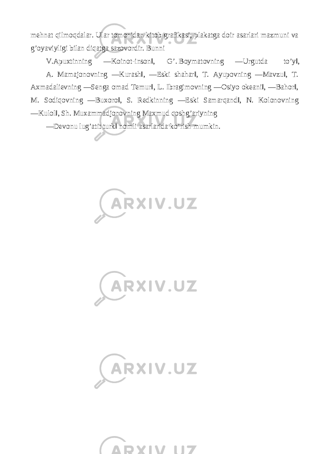 mehnat qilmoqdalar. Ular tomonidan kitob grafikasi, plakatga doir asarlari mazmuni va g’oyaviyligi bilan diqatga sazovordir. Bunni V.Apuxtinning ―Koinot-inson‖, G’. Boymatovning ―Urgutda to’y‖, A. Mamajonovning ―Kurash‖, ―Eski shahar‖, T. Ayupovning ―Mavzu‖, T. Axmadalievning ―Senga omad Temur‖, L. Ibragimovning ―Osiyo okeani‖, ―Bahor‖, M. Sodiqovning ―Buxoro‖, S. Redkinning ―Eski Samarqand‖, N. Kolonovning ―Kulol‖, Sh. Muxammadjonovning Maxmud qoshg’ariyning ―Devonu lug’atit turk‖ nomli asarlarida ko’rish mumkin. 