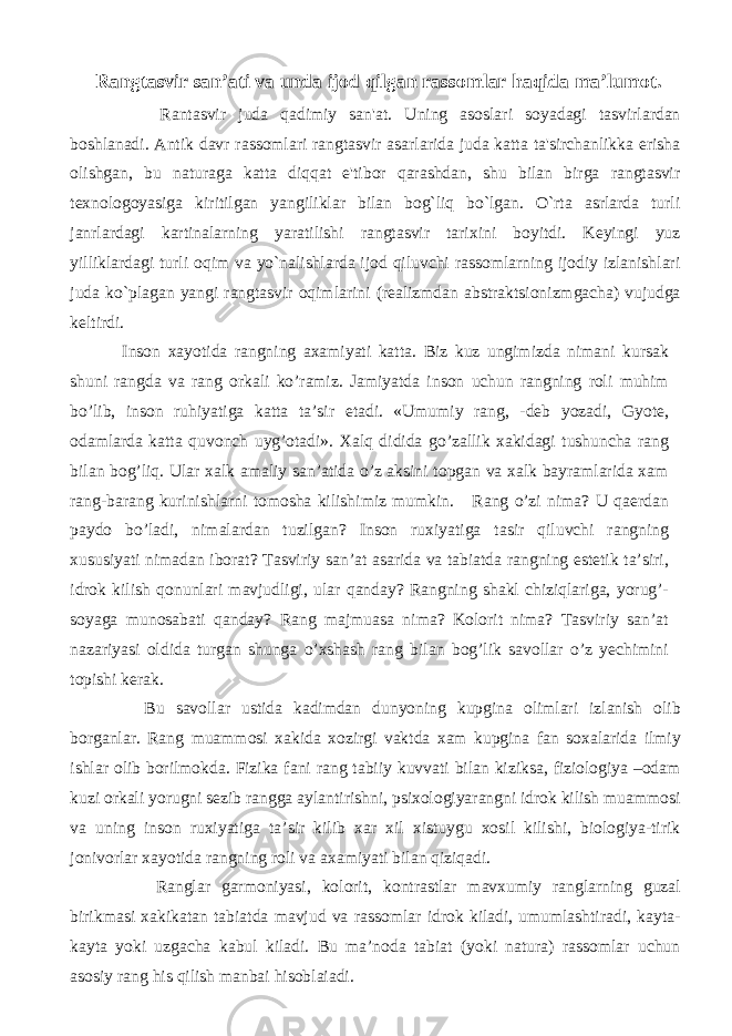 Rangtasvir san’ati va unda ijod qilgan rassomlar haqida ma’lumot. Rantasvir juda qadimiy san&#39;at. Uning asoslari soyadagi tasvirlardan boshlanadi. Antik davr rassomlari rangtasvir asarlarida juda katta ta&#39;sirchanlikka erisha olishgan, bu naturaga katta diqqat e&#39;tibor qarashdan, shu bilan birga rangtasvir texnologoyasiga kiritilgan yangiliklar bilan bog`liq bo`lgan. O`rta asrlarda turli janrlardagi kartinalarning yaratilishi rangtasvir tarixini boyitdi. Keyingi yuz yilliklardagi turli oqim va yo`nalishlarda ijod qiluvchi rassomlarning ijodiy izlanishlari juda ko`plagan yangi rangtasvir oqimlarini (realizmdan abstraktsionizmgacha) vujudga keltirdi. Inson xayotida rangning axamiyati katta. Biz kuz ungimizda nimani kursak shuni rangda va rang orkali ko’ramiz. Jamiyatda inson uchun rangning roli muhim bo’lib, inson ruhiyatiga katta ta’sir etadi. «Umumiy rang, -deb yozadi, Gyote, odamlarda katta quvonch uyg’otadi». Xalq didida go’zallik xakidagi tushuncha rang bilan bog’liq. Ular xalk amaliy san’atida o’z aksini topgan va xalk bayramlarida xam rang-barang kurinishlarni tomosha kilishimiz mumkin. Rang o’zi nima? U qaerdan paydo bo’ladi, nimalardan tuzilgan? Inson ruxiyatiga tasir qiluvchi rangning xususiyati nimadan iborat? Tasviriy san’at asarida va tabiatda rangning estetik ta’siri, idrok kilish qonunlari mavjudligi, ular qanday? Rangning shakl chiziqlariga, yorug’- soyaga munosabati qanday? Rang majmuasa nima? Kolorit nima? Tasviriy san’at nazariyasi oldida turgan shunga o’xshash rang bilan bog’lik savollar o’z yechimini topishi kerak. Bu savollar ustida kadimdan dunyoning kupgina olimlari izlanish olib borganlar. Rang muammosi xakida xozirgi vaktda xam kupgina fan soxalarida ilmiy ishlar olib borilmokda. Fizika fani rang tabiiy kuvvati bilan kiziksa, fiziologiya –odam kuzi orkali yorugni sezib rangga aylantirishni, psixologiyarangni idrok kilish muammosi va uning inson ruxiyatiga ta’sir kilib xar xil xistuygu xosil kilishi, biologiya-tirik jonivorlar xayotida rangning roli va axamiyati bilan qiziqadi. Ranglar garmoniyasi, kolorit, kontrastlar mavxumiy ranglarning guzal birikmasi xakikatan tabiatda mavjud va rassomlar idrok kiladi, umumlashtiradi, kayta- kayta yoki uzgacha kabul kiladi. Bu ma’noda tabiat (yoki natura) rassomlar uchun asosiy rang his qilish manbai hisoblaiadi. 