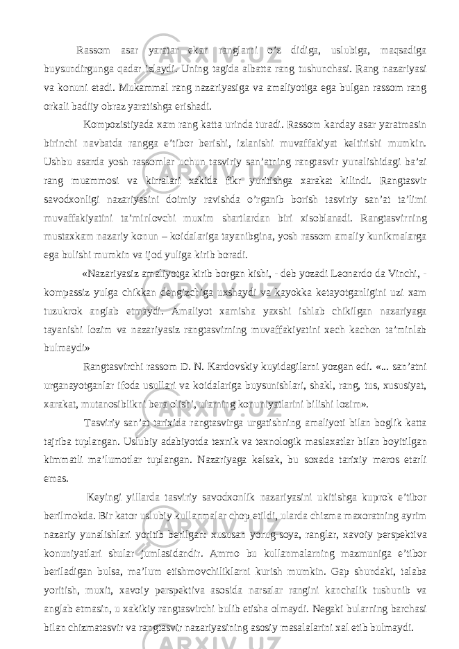 Rassom asar yaratar ekan ranglarni o’z didiga, uslubiga, maqsadiga buysundirgunga qadar izlaydi. Uning tagida albatta rang tushunchasi. Rang nazariyasi va konuni etadi. Mukammal rang nazariyasiga va amaliyotiga ega bulgan rassom rang orkali badiiy obraz yaratishga erishadi. Kompozistiyada xam rang katta urinda turadi. Rassom kanday asar yaratmasin birinchi navbatda rangga e’tibor berishi, izlanishi muvaffakiyat keltirishi mumkin. Ushbu asarda yosh rassomlar uchun tasviriy san’atning rangtasvir yunalishidagi ba’zi rang muammosi va kirralari xakida fikr yuritishga xarakat kilindi. Rangtasvir savodxonligi nazariyasini doimiy ravishda o’rganib borish tasviriy san’at ta’limi muvaffakiyatini ta’minlovchi muxim shartlardan biri xisoblanadi. Rangtasvirning mustaxkam nazariy konun – koidalariga tayanibgina, yosh rassom amaliy kunikmalarga ega bulishi mumkin va ijod yuliga kirib boradi. «Nazariyasiz amaliyotga kirib borgan kishi, - deb yozadi Leonardo da Vinchi, - kompassiz yulga chikkan dengizchiga uxshaydi va kayokka ketayotganligini uzi xam tuzukrok anglab etmaydi. Amaliyot xamisha yaxshi ishlab chikilgan nazariyaga tayanishi lozim va nazariyasiz rangtasvirning muvaffakiyatini xech kachon ta’minlab bulmaydi» Rangtasvirchi rassom D. N. Kardovskiy kuyidagilarni yozgan edi. «... san’atni urganayotganlar ifoda usullari va koidalariga buysunishlari, shakl, rang, tus, xususiyat, xarakat, mutanosiblikni bera olishi, ularning konuniyatlarini bilishi lozim». Tasviriy san’at tarixida rangtasvirga urgatishning amaliyoti bilan boglik katta tajriba tuplangan. Uslubiy adabiyotda texnik va texnologik maslaxatlar bilan boyitilgan kimmatli ma’lumotlar tuplangan. Nazariyaga kelsak, bu soxada tarixiy meros etarli emas. Keyingi yillarda tasviriy savodxonlik nazariyasini ukitishga kuprok e’tibor berilmokda. Bir kator uslubiy kullanmalar chop etildi, ularda chizma maxoratning ayrim nazariy yunalishlari yoritib berilgan: xususan yorug-soya, ranglar, xavoiy perspektiva konuniyatlari shular jumlasidandir. Ammo bu kullanmalarning mazmuniga e’tibor beriladigan bulsa, ma’lum etishmovchiliklarni kurish mumkin. Gap shundaki, talaba yoritish, muxit, xavoiy perspektiva asosida narsalar rangini kanchalik tushunib va anglab etmasin, u xakikiy rangtasvirchi bulib etisha olmaydi. Negaki bularning barchasi bilan chizmatasvir va rangtasvir nazariyasining asosiy masalalarini xal etib bulmaydi. 