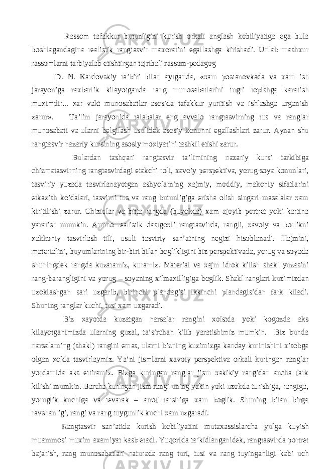  Rassom tafakkur butunligini kurish orkali anglash kobiliyatiga ega bula boshlagandagina realistik rangtasvir maxoratini egallashga kirishadi. Unlab mashxur rassomlarni tarbiyalab etishtirgan tajribali rassom-pedagog D. N. Kardovskiy ta’biri bilan aytganda, «xam postanovkada va xam ish jarayoniga raxbarlik kilayotganda rang munosabatlarini tugri topishga karatish muximdir... xar vakt munosabatlar asosida tafakkur yuritish va ishlashga urganish zarur». Ta’lim jarayonida talabalar eng avvalo rangtasvirning tus va ranglar munosabati va ularni belgilash usulidek asosiy konunni egallashlari zarur. Aynan shu rangtasvir nazariy kursining asosiy moxiyatini tashkil etishi zarur. Bulardan tashqari rangtasvir ta’limining nazariy kursi tarkibiga chizmatasvirning rangtasvirdagi etakchi roli, xavoiy perspektiva, yorug-soya konunlari, tasviriy yuzada tasvirlanayotgan ashyolarning xajmiy, moddiy, makoniy sifatlarini etkazish koidalari, tasvirni tus va rang butunligiga erisha olish singari masalalar xam kiritilishi zarur. Chiziqlar va bitta rangda (buyokda) xam ajoyib portret yoki kartina yaratish mumkin. Ammo realistik dastgoxli rangtasvirda, rangli, xavoiy va borlikni xakkoniy tasvirlash tili, usuli tasviriy san’atning negizi hisoblanadi. Hajmini, materialini, buyumlarining bir-biri bilan boglikligini biz perspektivada, yorug va soyada shuningdek rangda kuzatamiz, kuramiz. Material va xajm idrok kilish shakl yuzasini rang-barangligini va yorug – soyaning xilmaxilligiga boglik. Shakl ranglari kuzimizdan uzoklashgan sari uzgarib, birinchi plandagisi ikkinchi plandagisidan fark kiladi. Shuning ranglar kuchi, tusi xam uzgaradi. Biz xayotda kuzatgan narsalar rangini xolstda yoki kogozda aks kilayotganimizda ularning guzal, ta’sirchan kilib yaratishimiz mumkin. Biz bunda narsalarning (shakl) rangini emas, ularni bizning kuzimizga kanday kurinishini xisobga olgan xolda tasvirlaymiz. Ya’ni jismlarni xavoiy perspektiva orkali kuringan ranglar yordamida aks ettiramiz. Bizga kuringan ranglar jism xakikiy rangidan ancha fark kilishi mumkin. Barcha kuringan jism rangi uning yakin yoki uzokda turishiga, rangiga, yoruglik kuchiga va tevarak – atrof ta’siriga xam boglik. Shuning bilan birga ravshanligi, rangi va rang tuygunlik kuchi xam uzgaradi. Rangtasvir san’atida kurish kobiliyatini mutaxassislarcha yulga kuyish muammosi muxim axamiyat kasb etadi. Yuqorida ta’kidlanganidek, rangtasvirda portret bajarish, rang munosabatlari naturada rang turi, tusi va rang tuyinganligi kabi uch 