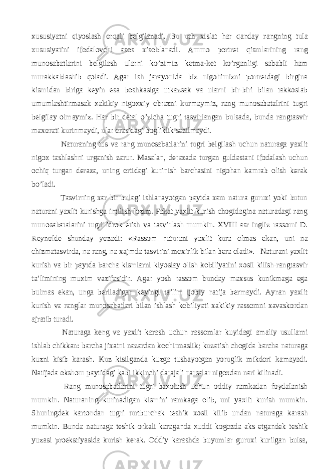 xususiyatni qiyoslash orqali belgilanadi. Bu uch xislat har qanday rangning tula xususiyatini ifodalovchi asos xisoblanadi. Ammo portret qismlarining rang munosabatlarini belgilash ularni ko’zimiz ketma-ket ko’rganligi sababli ham murakkablashib qoladi. Agar ish jarayonida biz nigohimizni portretdagi birgina kismidan biriga keyin esa boshkasiga utkazsak va ularni bir-biri bilan takkoslab umumlashtirmasak xakikiy nigoxxiy obrazni kurmaymiz, rang munosabatalrini tugri belgilay olmaymiz. Har bir detal o’zicha tugri tasvirlangan bulsada, bunda rangtasvir maxorati kurinmaydi, ular orasidagi bogliklik sezilmaydi. Naturaning tus va rang munosabatlarini tugri belgilash uchun naturaga yaxlit nigox tashlashni urganish zarur. Masalan, derazada turgan guldastani ifodalash uchun ochiq turgan deraza, uning ortidagi kurinish barchasini nigohan kamrab olish kerak bo’ladi. Tasvirning xar bir bulagi ishlanayotgan paytda xam natura guruxi yoki butun naturani yaxlit kurishga intilish lozim. Fakat yaxlit kurish chogidagina naturadagi rang munosabatalarini tugri idrok etish va tasvirlash mumkin. XVIII asr ingliz rassomi D. Reynolde shunday yozadi: «Rassom naturani yaxlit kura olmas ekan, uni na chizmatasvirda, na rang, na xajmda tasvirini moxirlik bilan bera oladi». Naturani yaxlit kurish va bir paytda barcha kismlarni kiyoslay olish kobiliyatini xosil kilish-rangtasvir ta’limining muxim vazifasidir. Agar yosh rassom bunday maxsus kunikmaga ega bulmas ekan, unga beriladigan keyingi ta’lim ijobiy natija bermaydi. Aynan yaxlit kurish va ranglar munosabatlari bilan ishlash kobiliyati xakikiy rassomni xavaskordan ajratib turadi. Naturaga keng va yaxlit karash uchun rassomlar kuyidagi amaliy usullarni ishlab chikkan: barcha jixatni nazardan kochirmaslik; kuzatish chogida barcha naturaga kuzni kisib karash. Kuz kisilganda kuzga tushayotgan yoruglik mikdori kamayadi. Natijada okshom paytidagi kabi ikkinchi darajali narsalar nigoxdan nari kilinadi. Rang munosabatlarini tugri baxolash uchun oddiy ramkadan foydalanish mumkin. Naturaning kurinadigan kismini ramkaga olib, uni yaxlit kurish mumkin. Shuningdek kartondan tugri turtburchak teshik xosil kilib undan naturaga karash mumkin. Bunda naturaga teshik orkali karaganda xuddi kogozda aks etgandek teshik yuzasi proekstiyasida kurish kerak. Oddiy karashda buyumlar guruxi kurilgan bulsa, 