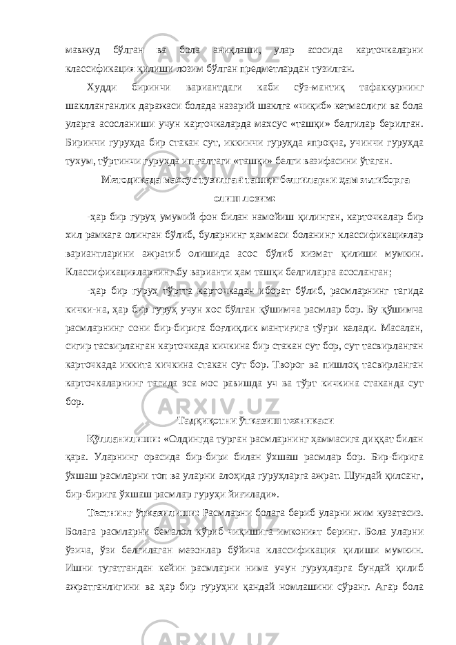 мавжуд бўлган ва бола аниқлаши, улар асосида карточкаларни классификация қилиши лозим бўлган предметлардан тузилган. Худди биринчи вариантдаги каби сўз-мантиқ тафаккурнинг шаклланганлик даражаси болада назарий шаклга «чиқиб» кетмаслиги ва бола уларга асосланиши учун карточкаларда махсус «ташқи» белгилар берилган. Биринчи гуруҳда бир стакан сут, иккинчи гуруҳда япроқча, учинчи гуруҳда тухум, тўртинчи гуруҳда ип ғалтаги «ташқи» белги вазифасини ўтаган. Методикада махсус тузилган ташқи белгиларни ҳам эътиборга олиш лозим: -ҳар бир гуруҳ умумий фон билан намойиш қилинган, карточкалар бир хил рамкага олинган бўлиб, буларнинг ҳаммаси боланинг классификациялар вариантларини ажратиб олишида асос бўлиб хизмат қилиши мумкин. Классификацияларнинг бу варианти ҳам ташқи белгиларга асосланган; -ҳар бир гуруҳ тўртта карточкадан иборат бўлиб, расмларнинг тагида кички-на, ҳар бир гуруҳ учун хос бўлган қўшимча расмлар бор. Бу қўшимча расмларнинг сони бир-бирига боғлиқлик мантиғига тўғри келади. Масалан, сигир тасвирланган карточкада кичкина бир стакан сут бор, сут тасвирланган карточкада иккита кичкина стакан сут бор. Творог ва пишлоқ тасвирланган карточкаларнинг тагида эса мос равишда уч ва тўрт кичкина стаканда сут бор. Тадқиқотни ўтказиш техникаси Қўлланилиши: «Олдингда турган расмларнинг ҳаммасига диққат билан қара. Уларнинг орасида бир-бири билан ўхшаш расмлар бор. Бир-бирига ўхшаш расмларни топ ва уларни алоҳида гуруҳларга ажрат. Шундай қилсанг, бир-бирига ўхшаш расмлар гуруҳи йиғилади». Тестнинг ўтказилиши: Расмларни болага бериб уларни жим кузатасиз. Болага расмларни бемалол кўриб чиқишига имконият беринг. Бола уларни ўзича, ўзи белгилаган мезонлар бўйича классификация қилиши мумкин. Ишни тугатгандан кейин расмларни нима учун гуруҳларга бундай қилиб ажратганлигини ва ҳар бир гуруҳни қандай номлашини сўранг. Агар бола 