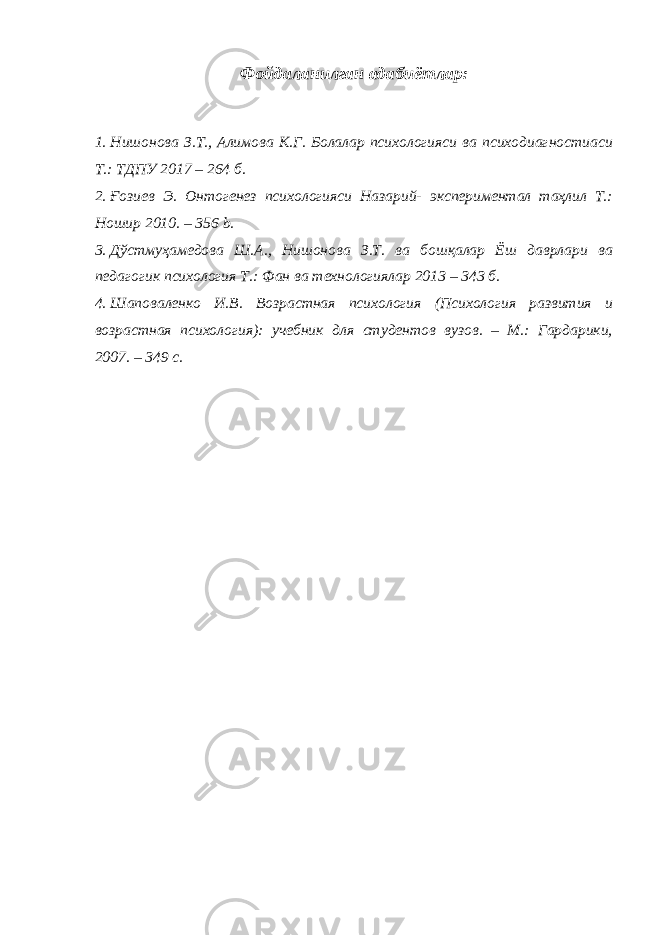 Фойдаланилган адабиётлар: 1. Нишонова З.Т., Алимова К.Г. Болалар психологияси ва психодиагностиаси Т.: ТДПУ 2017 – 264 б. 2. Ғозиев Э. Онтогенез психологияси Назарий- экспериментал таҳлил T.: Ношир 2010. – 356 b. 3. Дўстмуҳамедова Ш.А., Нишонова З.Т. ва бошқалар Ёш даврлари ва педагогик психология Т.: Фан ва технологиялар 2013 – 343 б. 4. Шаповаленко И.В. Возрастная психология (Психология развития и возрастная психология): учебник для студентов вузов. – М.: Гардарики, 2007. – 349 с. 