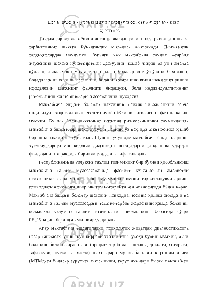 Бола шахсини ўрганишда психодиагностика методларининг аҳамияти . Таълим-тарбия жараёнини инсонпарварлаштириш бола ривожланиши ва тарбиясининг шахсга йўналганлик моделига асосланади. Психологик тадқиқотлардан маълумки, бугунги кун мактабгача таълим –тарбия жараёнини шахсга йўналтирилган дастурини ишлаб чиқиш ва уни амалда қўллаш, авваламбор мактабгача ёшдаги болаларнинг ўз-ўзини баҳолаши, болада илк шахсни шаклланиши, болани оламга ишончини шакллантиришни ифодаловчи шахснинг фаолияти ёндашуви, бола индивидуаллигининг ривожланиш концепцияларига асосланиши шубҳасиз. Мактабгача ёшдаги болалар шахсининг психик ривожланиши барча индивидуал ҳодисаларнинг яхлит намоён бўлиши натижаси сифатида қараш мумкин. Бу эса бола шахсининг оптимал ривожланишини таъминлашда мактабгача ёшдагилар шахс хусусиятларини ўз вақтида диагностика қилиб бориш кераклигини кўрсатади. Шунинг учун ҳам мактабгача ёшдагиларнинг хусусиятларига мос келувчи диагностик воситаларни танлаш ва улврдан фойдаланиш кераклиги биринчи галдаги вазифа саналади. Республикамизда узлуксиз таълим тизимининг бир бўғини ҳисобланмиш мактабгача таълим муассасаларида фаолият кўрсатаётган амалиётчи психологлар фаолиятидаги энг муаммоли томони тарбияланувчиларнинг психодиагностикасига доир инструментарийга эга эмааслигида бўлса керак. Мактабгача ёшдаги болалар шахсини психодиагностика қилиш оиладаги ва мактабгача таълим муассасадаги таълим-тарбия жараёнини ҳамда боланинг келажакда узлуксиз таълим тизимидаги ривожланиши борасида тўғри йўлйўналиш беришга имконият туғдиради. Агар мактабгача ёшдагиларни психологик жиҳатдан диагностикасига назар ташласак, унинг кўп қиррали эканлигини гувоҳи бўлиш мумкин, яъни боланинг билиш жараёнлари (предметлар билан ишлаши, диққати, хотираси, тафаккури, нутқи ва хаёли) шахслараро муносабатларга киришимлилиги (МТМдаги болалар гуруҳига мослашиши, гуруҳ аъзолари билан муносабати 