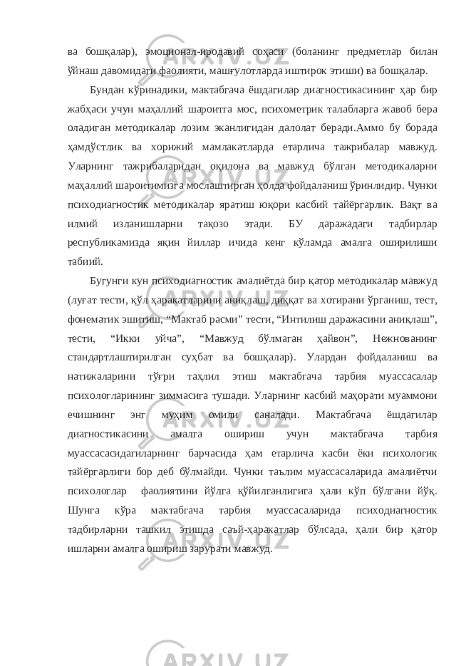 ва бошқалар), эмоционал-иродавий соҳаси (боланинг предметлар билан ўйнаш давомидаги фаолияти, машғулотларда иштирок этиши) ва бошқалар. Бундан кўринадики, мактабгача ёшдагилар диагностикасининг ҳар бир жабҳаси учун маҳаллий шароитга мос, психометрик талабларга жавоб бера оладиган методикалар лозим эканлигидан далолат беради.Аммо бу борада ҳамдўстлик ва хорижий мамлакатларда етарлича тажрибалар мавжуд. Уларнинг тажрибаларидан оқилона ва мавжуд бўлган методикаларни маҳаллий шароитимизга мослаштирган ҳолда фойдаланиш ўринлидир. Чунки психодиагностик методикалар яратиш юқори касбий тайёргарлик. Вақт ва илмий изланишларни тақозо этади. БУ даражадаги тадбирлар республикамизда яқин йиллар ичида кенг кўламда амалга оширилиши табиий. Бугунги кун психодиагностик амалиётда бир қатор методикалар мавжуд (луғат тести, қўл ҳаракатларини аниқлаш, диққат ва хотирани ўрганиш, тест, фонематик эшитиш, “Мактаб расми” тести, “Интилиш даражасини аниқлаш”, тести, “Икки уйча”, “Мавжуд бўлмаган ҳайвон”, Нежнованинг стандартлаштирилган суҳбат ва бошқалар). Улардан фойдаланиш ва натижаларини тўғри таҳлил этиш мактабгача тарбия муассасалар психологларининг зиммасига тушади. Уларнинг касбий маҳорати муаммони ечишнинг энг муҳим омили саналади. Мактабгача ёшдагилар диагностикасини амалга ошириш учун мактабгача тарбия муассасасидагиларнинг барчасида ҳам етарлича касби ёки психологик тайёргарлиги бор деб бўлмайди. Чунки таълим муассасаларида амалиётчи психологлар фаолиятини йўлга қўйилганлигига ҳали кўп бўлгани йўқ. Шунга кўра мактабгача тарбия муассасаларида психодиагностик тадбирларни ташкил этишда саъй-ҳаракатлар бўлсада, ҳали бир қатор ишларни амалга ошириш зарурати мавжуд. 