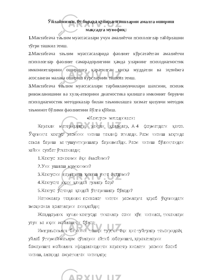 Ўйлаймизки, бу борада қуйидаги ишларни амалга ошириш мақсадга мувофиқ: 1. Мактабгача таълим муассасалари учун амалиётчи психологлар тайёрлашни тўғри ташкил этиш. 2. Мактабгача таълим муассасаларида фаолият кўрсатаётган амалиётчи психологлар фаолият самарадорлигини ҳамда уларнинг психодиагностик имкониятларини оширишга қаратилган қисқа муддатли ва эҳтиёжга асосланган малака ошириш курсларини ташкил этиш. 3. Мактабгача таълим муассасалари тарбияланувчилари шахсини, психик ривожланишини ва хулқ-атворини диагностика қилишга имконият берувчи психодиагностик методикалар билан таъминлашга хизмат қилувчи методик таъминот бўлими фаолиятини йўлга қўйиш. «Кактус» методикаси: Керакли материаллар: рангли қаламлар, А-4 форматдаги қағоз. Ўқувчига кактус расмини чизиш таклиф этилади. Расм чизиш вақтида савол бериш ва тушунтиришлар берилмайди. Расм чизиш бўлингандан кейин сухбат ўтказилади; 1.Кактус хонакими ёқи ёввойими? 2.Уни ушлаш мумкинми? 3.Кактусни парвариш қилиш унга ёқадими? 4.Кактусга яқин қандай гуллар бор? 5.Кактус ўсганда қандай ўзгаришлар бўлади? Натижалар таҳлили: психолог чизган расмларга қараб ўқувчидаги эмоционал ҳолатларни аниқлайди; Жаҳлдорлик кучли-кактусда тиканлар сони кўп чизилса, тиканлари узун ва яқин жойлашган бўлса; Импульсивлик- биринчи ташқи туртки ёқи ҳис-туйғулар таъсиридаёқ уйлаб ўтирмай маълум сўзларни айтиб юборишга, ҳаракатларни бажаришга мойиллик ифодаланадиган характер хислати расмни босиб чизиш, алоҳида ажратилган чизиқлар; 