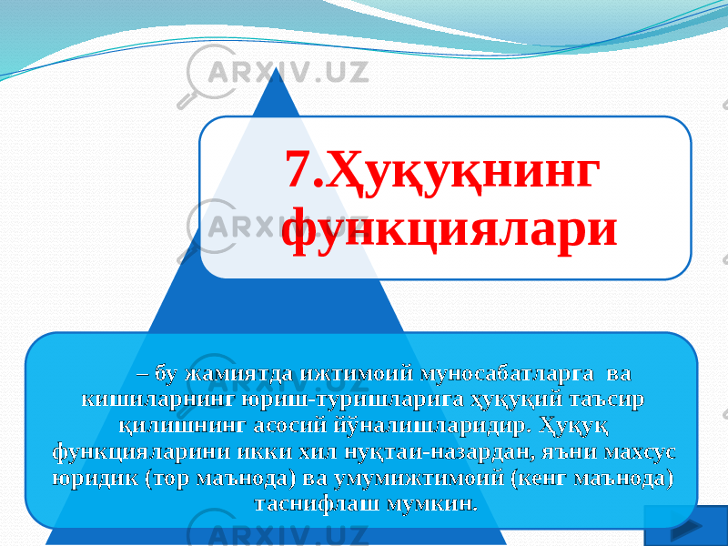 7.Ҳуқуқнинг функциялари  – бу жамиятда ижтимоий муносабатларга ва кишиларнинг юриш-туришларига ҳуқуқий таъсир қилишнинг асосий йўналишларидир. Ҳуқуқ функцияларини икки хил нуқтаи-назардан, яъни махсус юридик (тор маънода) ва умумижтимоий (кенг маънода) таснифлаш мумкин. 