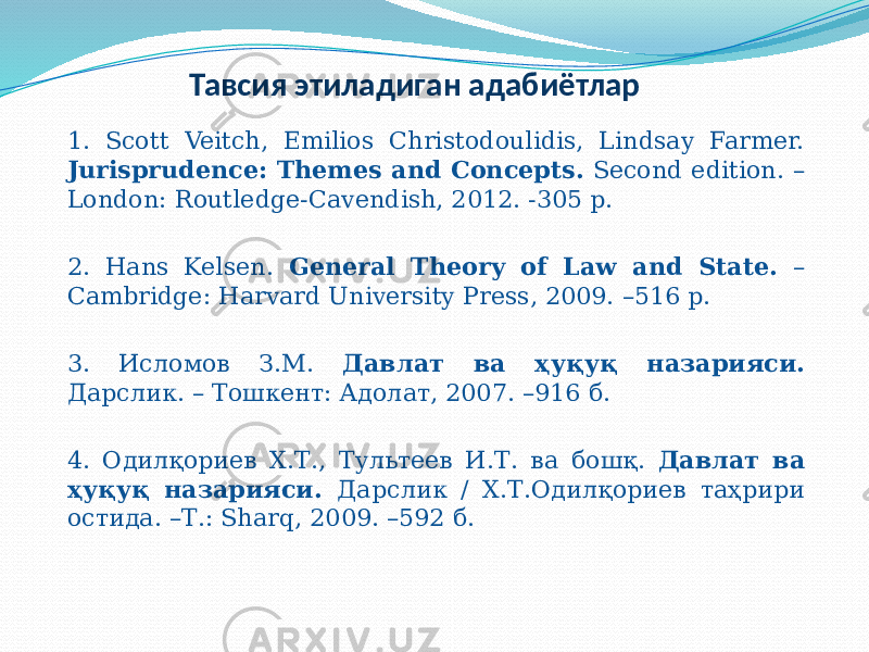 Тавсия этиладиган адабиётлар 1. Scott Veitch, Emilios Christodoulidis, Lindsay Farmer. Jurisprudence: Themes and Concepts. Second edition. – London: Routledge-Cavendish, 2012. -305 p. 2. Hans Kelsen. General Theory of Law and State. – Cambridge: Harvard University Press, 2009. –516 p. 3. Исломов З.М. Давлат ва ҳуқуқ назарияси. Дарслик. – Тошкент: Адолат, 2007. –916 б. 4. Одилқориев Х.Т., Тультеев И.Т. ва бошқ. Давлат ва ҳуқуқ назарияси. Дарслик / Х.Т.Одилқориев таҳрири остида. –Т.: Sharq, 2009. –592 б. 