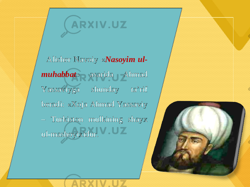 Alisher Navoiy « Nasoyim ul- muhabbat » asarida Ahmad Yassaviyga shunday ta’rif beradi: «Xoja Ahmad Yassaviy – Turkiston mulkining shayx ul-mashoyixidur. 