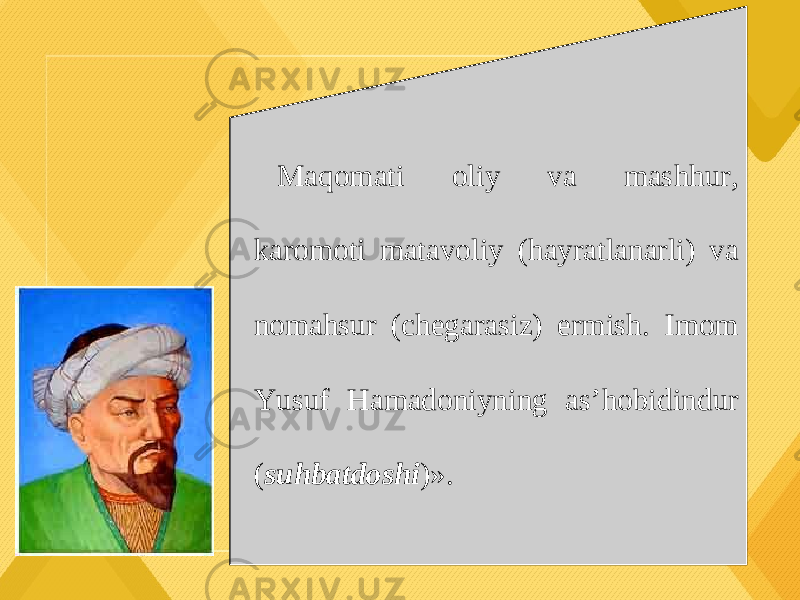 Maqomati oliy va mashhur, karomoti matavoliy (hayratlanarli) va nomahsur (chegarasiz) ermish. Imom Yusuf Hamadoniyning as’hobidindur ( suhbatdoshi )». 