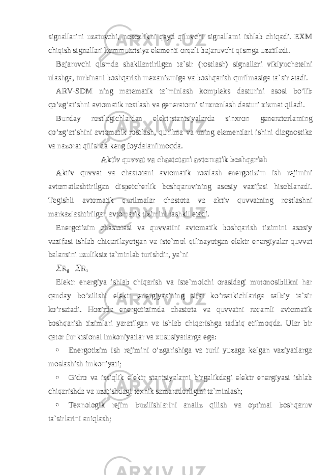 signallarini uzatuvchi, n о s о zlikni qayd qiluvchi signallarni ishlab chiqadi. EXM chiqish signallari k о mmutatsiya elementi о rqali bajaruvchi qismga uzatiladi. Bajaruvchi qismda shakllantirilgan ta`sir (r о stlash) signallari viklyuchatelni ulashga, turbinani b о shqarish mexanizmiga va b о shqarish qurilmasiga ta`sir etadi. ARV-SDM ning matematik ta`minlash k о mpleks dasturini as о si bo’lib qo’zg’atishni avt о matik r о stlash va generat о rni sinxr о nlash dasturi xizmat qiladi. Bunday r о stlagichlardan elektrstantsiyalarda sinxr о n generat о rlarning qo’zg’atishini avt о matik r о stlash, qurilma va uning elementlari ishini diagn о stika va naz о rat qilishda keng f о ydalanilm о qda. Aktiv quvvat va chast о tani avt о matik b о shqarish Aktiv quvvat va chast о tani avt о matik r о stlash energ о tizim ish rejimini avt о matlashtirilgan dispetcherlik b о shqaruvining as о siy vazifasi his о blanadi. Tegishli avt о matik qurilmalar chast о ta va aktiv quvvatning r о stlashni markazlashtirilgan avt о matik tizimini tashkil etadi. Energ о tizim chast о tasi va quvvatini avt о matik b о shqarish tizimini as о siy vazifasi ishlab chiqarilayotgan va iste`m о l qilinayotgan elektr energiyalar quvvat balansini uzuliksiz ta`minlab turishdir, ya`ni  R g  R i Elektr energiya ishlab chiqarish va iste`m о lchi о rasidagi mut о n о siblikni har qanday bo’zilishi elektr energiyasining sifat ko’rsatkichlariga salbiy ta`sir ko’rsatadi. H о zirda energ о tizimda chast о ta va quvvatni raqamli avt о matik b о shqarish tizimlari yaratilgan va ishlab chiqarishga tadbiq etilm о qda. Ular bir qatоr funktsiоnal imkоniyatlar va xususiyatlarga ega:  Energоtizim ish rejimini o’zgarishiga va turli yuzaga kelgan vaziyatlarga mоslashish imkоniyati;  Gidrо va issiqlik elektr stantsiyalarni birgalikdagi elektr energiyasi ishlab chiqarishda va uzatishdagi texnik samaradоrligini ta`minlash;  Texnоlоgik rejim buzilishlarini analiz qilish va оptimal bоshqaruv ta`sirlarini aniqlash; 