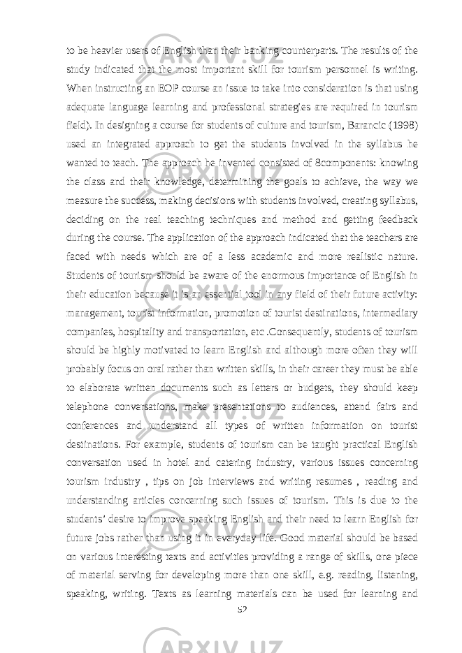to be heavier users of English than their banking counterparts. The results of the study indicated that the most important skill for tourism personnel is writing. When instructing an EOP course an issue to take into consideration is that using adequate language learning and professional strategies are required in tourism field). In designing a course for students of culture and tourism, Barancic (1998) used an integrated approach to get the students involved in the syllabus he wanted to teach. The approach he invented consisted of 8components: knowing the class and their knowledge, determining the goals to achieve, the way we measure the success, making decisions with students involved, creating syllabus, deciding on the real teaching techniques and method and getting feedback during the course. The application of the approach indicated that the teachers are faced with needs which are of a less academic and more realistic nature. Students of tourism should be aware of the enormous importance of English in their education because it is an essential tool in any field of their future activity: management, tourist information, promotion of tourist destinations, intermediary companies, hospitality and transportation, etc .Consequently, students of tourism should be highly motivated to learn English and although more often they will probably focus on oral rather than written skills, in their career they must be able to elaborate written documents such as letters or budgets, they should keep telephone conversations, make presentations to audiences, attend fairs and conferences and understand all types of written information on tourist destinations. For example, students of tourism can be taught practical English conversation used in hotel and catering industry, various issues concerning tourism industry , tips on job interviews and writing resumes , reading and understanding articles concerning such issues of tourism. This is due to the students’ desire to improve speaking English and their need to learn English for future jobs rather than using it in everyday life. Good material should be based on various interesting texts and activities providing a range of skills, one piece of material serving for developing more than one skill, e.g. reading, listening, speaking, writing. Texts as learning materials can be used for learning and 52 