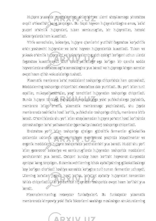 Hujayra yuzasida moddalarning ushlanishi va ularni sitoplazmaga pinotsitoz orqali o’tkazilishi keng tarqalgan. Bu faqat hayvon hujayralaridagina emas, balki yuqori o’simlik hujayralari, tuban zamburug’lar, bir hujayralilar, hattoki bakteriyalarda ham kuzatiladi. Yirik zarrachalar, bakteriya, hujayra qismlarini yutilishi-fagotsitoz ko’pchilik erkin yashovchi hujayralar va ba’zi hayvon hujayralarida kuzatiladi. Tuban va yuksak o’simlik hujayralari va bakteriyalarning zich qobig’i bo’lgani uchun ularda fagotsitoz kuzatilmaydi. Zich qobiq-pelikulaga ega bo’lgan bir qancha sodda hayvonlarda endotsitoz og’iz zonasidagina yuz beradi va hujayraga kirgan zarralar ovqat hazm qilish vakuolalariga tushadi. Plazmatik membrana ba’zi moddalarni tashqariga chiqarishda ham qatnashadi. Moddalarning tashqariga chiqarilishi ekzotsitoz deb yuritiladi. Bu yo’l bilan turli oqsillar, mukopolisaxaridlar, yog’ tomchilari hujayradan tashqariga chiqariladi. Bunda hujayra ichidagi mahsulotlar vakuolalarga yoki pufakchalarga joylashib, membrana bilan o’ralib, plazmatik membranaga yaqinlashadi, shu joyda membranada teshikcha hosil bo’lib, pufakchalar tashqariga chiqib, membrana bitib ketadi. O’simliklarda shu yo’l bilan sitoplazmadan hujayra po’stini hosil bo’lishida qatnashadigan ba’zi polisaxaridlar (gemisellyulozalar) tashqariga chiqariladi. Endotsitoz yo’li bilan tashqariga ajralgan gidrolitik fermentlar glikokaliks qatlamida ushlanib qoladi va hujayra membranasi yaqinida biopolimerlar va organik moddalarni hujayra tashqarisida parchalanishi yuz beradi. Huddi shu yo’l bilan geterotrof bakteriya va zamburug’larda hujayradan tashqarida moddalarni parchalanishi yuz beradi. Oziqani bunday hazm bo’lishi hayvonot dunyosida ayniqsa keng tarqalgan. Sutemizuvchilarning ichak epiteliysining glikokalikslarga boy bo’lgan cho’tkali hoshiya zonasida ko’pgina turli-tuman fermentlar uchraydi. Ularning ba’zilari jigarda hosil bo’lsa, ba’zilari epiteliy hujayralari tomonidan ishlab chiqariladi. Ular yordamida hujayradan tashqarida ovqat hazm bo’lishi yuz beradi. Plazmalemmaning retseptor funksiyalari. Bu funksiyalar plazmatik membranada kimyoviy yoki fizik faktorlarni sezishga moslashgan strukturalarning 