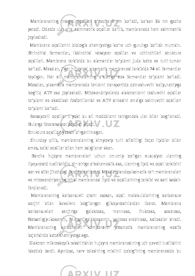  Membrananing integral oqsillari o’rtacha 8 nm bo’ladi, ba’zan 35 nm gacha yetadi. Odatda ular o’ta asimmetrik oqsillar bo’lib, membranada ham asimmetrik joylashadi. Membrana oqsillarini biologik ahamiyatiga ko’ra uch guruhga bo’lish mumkin. Birinchisi fermentlar, ikkinchisi retseptor oqsillar va uchinchilari struktura oqsillari. Membrana tarkibida bu elementlar to’plami juda katta va turli-tuman bo’ladi. Masalan, jigar hujayrasi plazmatik membranasi tarkibida 24 xil fermentlar topilgan. Har xil membranalarning o’zlariga xos fermentlar to’plami bo’ladi. Masalan, plazmatik membranada ionlarni transportida qatnashuvchi kaliy,natriyga bog’liq ATF-aza joylashadi. Mitoxondriyalarda elektronlarni tashuvchi oqsillar to’plami va oksidlash fosforillanish va ATF sintezini amalga oshiruvchi oqsillari to’plami bo’ladi. Retseptorli oqsillar u yoki bu xil moddalarni tanigandek ular bilan bog’lanadi. Bularga fotoretseptor oqsillar kiradi. Struktura oqsillari yaxshi o’rganilmagan. Shunday qilib, membranalarning kimyoviy turli sifatliligi faqat lipidlar bilan emas, balki oqsillar bilan ham belgilanar ekan. Barcha hujayra membranalari uchun umumiy bo’lgan xususiyat ularning lipoproteid tuzilishidir; bir-biriga o’xshamaslik esa, ularning lipid va oqsil tarkibini son va sifat jihatidagi farqlardan iborat. Masalan, endoplazmatik to’r membranalari va mitoxondriyaning ichki membranasi lipid va oqsillarining tarkibi va soni keskin farqlanadi. Membrananing karbonsuvli qismi asosan, oqsil molekulalarining karbonsuv zanjiri bilan kovalent bog’langan glikoproteinlardan iborat. Membrana karbonsuvlari zanjiriga galaktoza, mannoza, fruktoza, saxaroza, Natsetilglyukozamin, N-atsetilgalaktozamin, pentoza-arabinoza, ksilozalar kiradi. Membrananing karbonsuvli komponenti plazmatik membrananing vazifa bajarishida katta ahamiyatga ega. Elektron mikroskopik tekshirishlar hujayra membranasining uch qavatli tuzilishini isbotlab berdi. Ayniqsa, nerv tolasining mielinli qobig’ining membranasida bu 