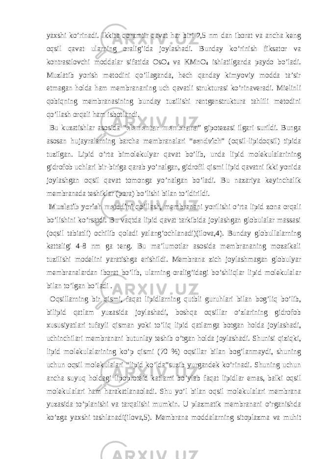 yaxshi ko’rinadi. Ikkita qoramtir qavat har biri 2,5 nm dan iborat va ancha keng oqsil qavat ularning oralig’ida joylashadi. Bunday ko’rinish fiksator va kontrastlovchi moddalar sifatida OsO 4 va KMnO 4 ishlatilganda paydo bo’ladi. Muzlatib yorish metodini qo’llaganda, hech qanday kimyoviy modda ta’sir etmagan holda ham membrananing uch qavatli strukturasi ko’rinaveradi. Mielinli qobiqning membranasining bunday tuzilishi rentgenstruktura tahlili metodini qo’llash orqali ham isbotlandi. Bu kuzatishlar asosida “ elementar membrana ” gipotezasi ilgari surildi. Bunga asosan hujayralarning barcha membranalari “ sendvich ” (oqsil-lipidoqsil) tipida tuzilgan. Lipid o’rta bimolekulyar qavat bo’lib, unda lipid molekulalarining gidrofob uchlari bir-biriga qarab yo’nalgan, gidrofil qismi lipid qavatni ikki yonida joylashgan oqsil qavat tomonga yo’nalgan bo’ladi. Bu nazariya keyinchalik membranada teshiklar (pora) bo’lishi bilan to’ldirildi. Muzlatib yorish metodini qo’llash, membranani yorilishi o’rta lipid zona orqali bo’lishini ko’rsatdi. Bu vaqtda lipid qavat tarkibida joylashgan globulalar massasi (oqsil tabiatli) ochilib qoladi yalang’ochlanadi)(ilova,4). Bunday globullalarning kattaligi 4-8 nm ga teng. Bu ma’lumotlar asosida membrananing mozaikali tuzilishi modelini yaratishga erishildi. Membrana zich joylashmagan globulyar membranalardan iborat bo’lib, ularning oralig’idagi bo’shliqlar lipid molekulalar bilan to’lgan bo’ladi . Oqsillarning bir qismi, faqat lipidlarning qutbli guruhlari bilan bog’liq bo’lib, bilipid qatlam yuzasida joylashadi, boshqa oqsillar o’zlarining gidrofob xususiyatlari tufayli qisman yoki to’liq lipid qatlamga botgan holda joylashadi, uchinchilari membranani butunlay teshib o’tgan holda joylashadi. Shunisi qiziqki, lipid molekulalarining ko’p qismi (70 %) oqsillar bilan bog’lanmaydi, shuning uchun oqsil molekulalari “lipid ko’lda”suzib yurgandek ko’rinadi. Shuning uchun ancha suyuq holdagi lipoproteid katlami bo’ylab faqat lipidlar emas, balki oqsil molekulalari ham harakatlanaoladi. Shu yo’l bilan oqsil molekulalari membrana yuzasida to’planishi va tarqalishi mumkin. U plazmatik membranani o’rganishda ko’zga yaxshi tashlanadi(ilova,5). Membrana moddalarning sitoplazma va muhit 