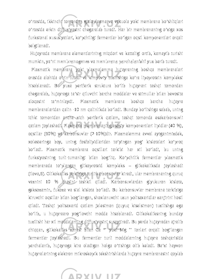 o’rtasida, ikkinchi tomondan gialoplazma va vakuola yoki membrana bo’shliqlari o’rtasida erkin diffuziyasini chegaralab turadi. Har bir membrananing o’ziga xos funksional xususiyatlari, ko’pchiligi fermentlar bo’lgan oqsil komponentlari orqali belgilanadi. Hujayrada membrana elementlarining miqdori va kattaligi ortib, kamayib turishi mumkin, ya’ni membranogenez va membrana parchalanishi yuz berib turadi. Plazmatik membrana yoki plazmalemma hujayraning boshqa membranalari orasida alohida o’rin tutadi va kimyoviy tuzilishiga ko’ra lipoprotein kompleksi hisoblanadi. Bu yuza periferik struktura bo’lib hujayrani tashqi tomondan chegaralab, hujayraga ta’sir qiluvchi barcha moddalar va stimullar bilan bevosita aloqasini ta’minlaydi. Plazmatik membrana boshqa barcha hujayra membranalaridan qalin -10 nm qalinlikda bo’ladi. Bunday bo’lishiga sabab, uning ichki tomonidan ancha zich periferik qatlam, tashqi tomonda esakarbonsuvli qatlam joylashadi. Plazmatik membrananing asosiy komponentlari lipidlar (40 %), oqsillar (60%) va karbonsuvlar (2-10%)dir. Plazmalemma avval aytganimizdek, xolesteringa boy, uning fosfolipidlaridan to’yingan yog’ kislotalari ko’proq bo’ladi. Plazmatik membrana oqsillari tarkibi har xil bo’ladi, bu uning funksiyasining turli-tumanligi bilan bog’liq. Ko’pchilik fermentlar plazmatik membranada to’plangan glikoproteid kompleks – glikokaliksda joylashadi (ilova,6). Glikokaliks tarkibiga turli karbonsuvlar kiradi, ular membrananing quruq vaznini 10 % chasini tashkil qiladi. Karbonsuvlardan glyukuron kislota, geksozamin, fukoza va sial kislota bo’ladi. Bu karbonsuvlar membrana tarkibiga kiruvchi oqsillar bilan bog’langan, shoxlanuvchi uzun polisaxaridlar zanjirini hosil qiladi. Tashqi polisaxarid qatlam jelesimon (quyuq kiselsimon) tuzilishga ega bo’lib, u hujayraaro yog’lovchi modda hisoblanadi. Glikokaliksning bunday tuzilishi har xil moddalarning diffuziyasini susaytiradi. Bu yerda hujayradan ajralib chiqqan, glikokaliks zonasi bilan Ca ++ yoki Mg ++ ionlari orqali bog’langan fermentlar joylashadi. Bu fermentlar turli moddalarning hujayra tashqarisida parchalanib, hujayraga kira oladigan holga o’tishiga olib keladi. Ba’zi hayvon hujayralarining elektron mikroskopik tekshirishlarda hujayra membranasini qoplab 