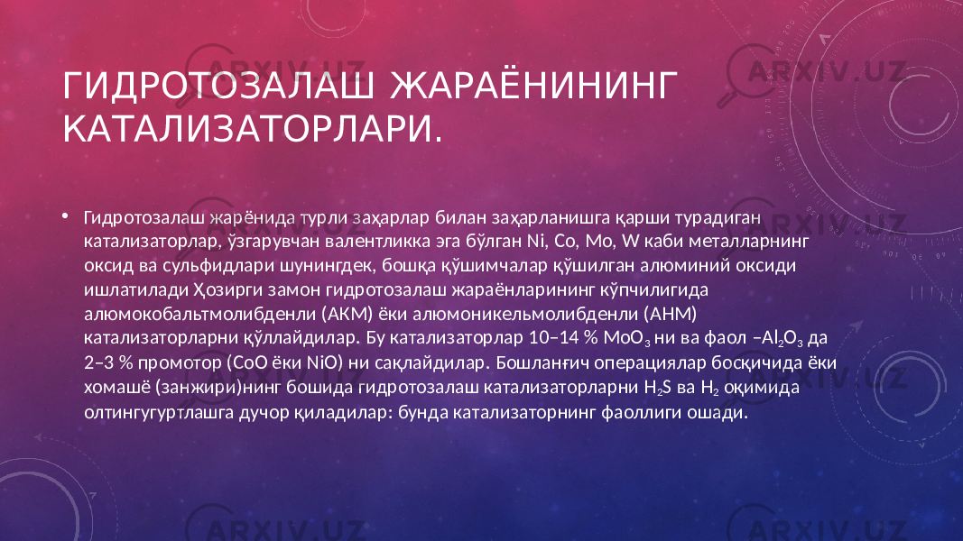 ГИДРОТОЗАЛАШ ЖАРАЁНИНИНГ КАТАЛИЗАТОРЛАРИ. • Гидротозалаш жарёнида турли заҳарлар билан заҳарланишга қарши турадиган катализаторлар, ўзгарувчан валентликка эга бўлган Ni, Co, Mo, W каби металларнинг оксид ва сульфидлари шунингдек, бошқа қўшимчалар қўшилган алюминий оксиди ишлатилади Ҳозирги замон гидротозалаш жараёнларининг кўпчилигида алюмокобальтмолибденли (АКМ) ёки алюмоникельмолибденли (АНМ) катализаторларни қўллайдилар. Бу катализаторлар 10–14 % MoO 3 ни ва фаол –Al 2 O 3 да 2–3 % промотор (СоО ёки NiO) ни сақлайдилар. Бошланғич операциялар босқичида ёки хомашё (занжири)нинг бошида гидротозалаш катализаторларни H 2 S ва Н 2 оқимида олтингугуртлашга дучор қиладилар: бунда катализаторнинг фаоллиги ошади. 