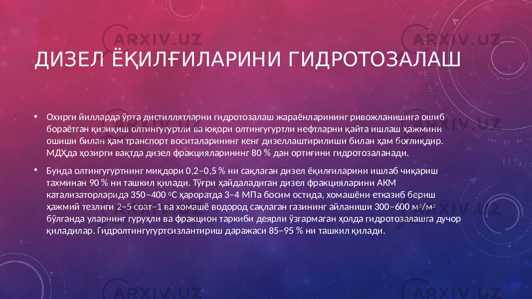 ДИЗЕЛ ЁҚИЛҒИЛАРИНИ ГИДРОТОЗАЛАШ • Охирги йилларда ўрта дистиллятларни гидротозалаш жараёнларининг ривожланишига ошиб бораётган қизиқиш олтингугуртли ва юқори олтингугуртли нефтларни қайта ишлаш ҳажмини ошиши билан ҳам транспорт воситаларининг кенг дизеллаштирилиши билан ҳам боғлиқдир. МДҲда ҳозирги вақтда дизел фракцияларининг 80 % дан ортиғини гидротозаланади. • Бунда олтингугуртнинг миқдори 0,2–0,5 % ни сақлаган дизел ёқилғиларини ишлаб чиқариш тахминан 90 % ни ташкил қилади. Тўғри ҳайдаладиган дизел фракцияларини АКМ катализаторларида 350–400 0 С ҳароратда 3–4 МПа босим остида, хомашёни етказиб бериш ҳажмий тезлиги 2–5 соат–1 ва хомашё водород сақлаган газининг айланиши 300–600 м 3 /м 3 бўлганда уларнинг гуруҳли ва фракцион таркиби деярли ўзгармаган ҳолда гидротозалашга дучор қиладилар. Гидролтингугуртсизлантириш даражаси 85–95 % ни ташкил қилади. 