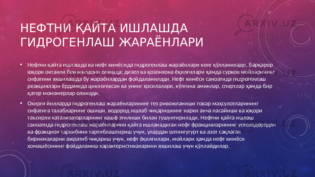 НЕФТНИ ҚАЙТА ИШЛАШДА ГИДРОГЕНЛАШ ЖАРАЁНЛАРИ • Нефтни қайта ишлашда ва нефт кимёсида гидрогенлаш жараёнлари кенг қўлланилади. Барқарор юқори октанли бензинларни олишда; дизел ва қозонхона ёқилғилари ҳамда сурков мойларининг сифатини яхшилашда бу жараёнлардан фойдаланилади. Нефт кимёси саноатида гидрогенлаш реакциялари ёрдамида циклогексан ва унинг ҳосилалари, кўпгина аминлар, спиртлар ҳамда бир қатор мономерлар олинади. • Охирги йилларда гидрогенлаш жараёнларининг тез ривожланиши товар маҳсулотларининг сифатига талабларнинг ошиши, водород ишлаб чиқаришнинг нархи анча пасайиши ва юқори таъсирли катализаторларнинг кашф этилиши билан тушунтирилади. Нефтни қайта ишлаш саноатида гидрогенлаш жараёнларини қайта ишланадиган нефт фракцияларининг углеводородли ва фракцион таркибини тартиблаштириш учун, улардан олтингугурт ва азот сақлаган бирикмаларни ажратиб чиқариш учун, нефт ёқилғилари, мойлари ҳамда нефт кимёси хомашёсининг фойдаланиш характеристикаларини яхшилаш учун қўллайдилар. 