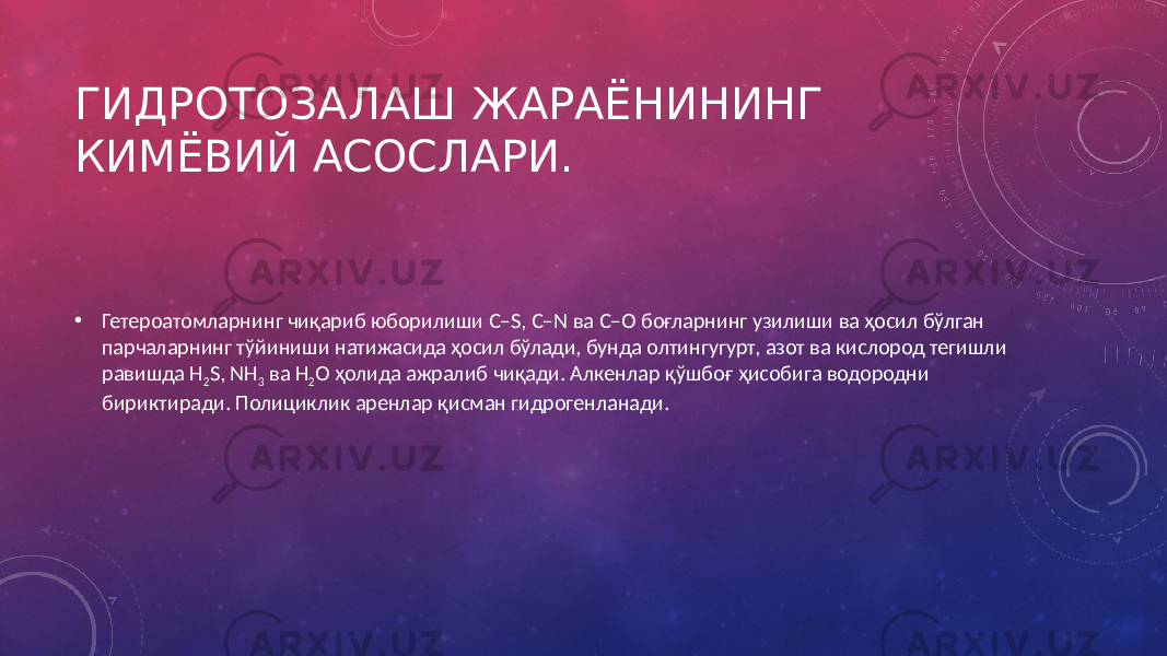 ГИДРОТОЗАЛАШ ЖАРАЁНИНИНГ КИМЁВИЙ АСОСЛАРИ. • Гетероатомларнинг чиқариб юборилиши С–S, C–N ва С–О боғларнинг узилиши ва ҳосил бўлган парчаларнинг тўйиниши натижасида ҳосил бўлади, бунда олтингугурт, азот ва кислород тегишли равишда H 2 S, NH 3 ва Н 2 О ҳолида ажралиб чиқади. Алкенлар қўшбоғ ҳисобига водородни бириктиради. Полициклик аренлар қисман гидрогенланади. 